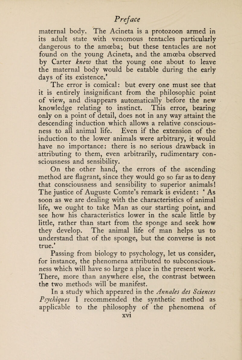 maternal body. The Acineta is a protozoon armed in its adult state with venomous tentacles particularly dangerous to the amoeba; but these tentacles are not found on the young Acineta, and the amoeba observed by Carter knew that the young one about to leave the maternal body would be eatable during the early days of its existence/ The error is comical: but every one must see that it is entirely insignificant from the philosophic point of view, and disappears automatically before the new knowledge relating to instinct. This error, bearing only on a point of detail, does not in any way attaint the descending induction which allows a relative conscious¬ ness to all animal life. Even if the extension of the induction to the lower animals were arbitrary, it would have no importance: there is no serious drawback in attributing to them, even arbitrarily, rudimentary con¬ sciousness and sensibility. On the other hand, the errors of the ascending method are flagrant, since they would go so far as to deny that consciousness and sensibility to superior animals! The justice of Auguste Comte’s remark is evident: 4 As soon as we are dealing with the characteristics of animal life, we ought to take Man as our starting point, and see how his characteristics lower in the scale little by little, rather than start from the sponge and seek how they develop. The animal life of man helps us to understand that of the sponge, but the converse is not true.’ Passing from biology to psychology, let us consider, for instance, the phenomena attributed to subconscious¬ ness which will have so large a place in the present work. There, more than anywhere else, the contrast between the two methods will be manifest. In a study which appeared in the Annales des Sciences Psychiques I recommended the synthetic method as applicable to the philosophy of the phenomena of