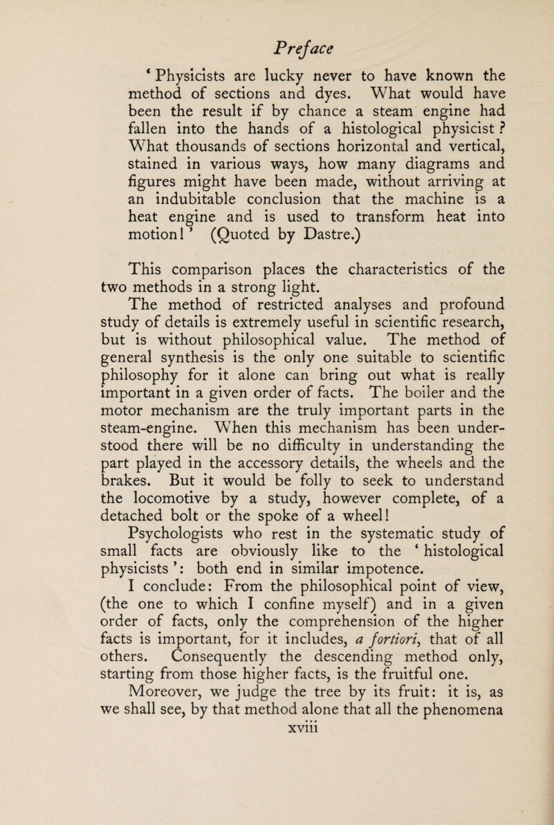 1 Physicists are lucky never to have known the method of sections and dyes. What would have been the result if by chance a steam engine had fallen into the hands of a histological physicist ? What thousands of sections horizontal and vertical, stained in various ways, how many diagrams and figures might have been made, without arriving at an indubitable conclusion that the machine is a heat engine and is used to transform heat into motion! ’ (Quoted by Dastre.) This comparison places the characteristics of the two methods in a strong light. The method of restricted analyses and profound study of details is extremely useful in scientific research, but is without philosophical value. The method of general synthesis is the only one suitable to scientific philosophy for it alone can bring out what is really important in a given order of facts. The boiler and the motor mechanism are the truly important parts in the steam-engine. When this mechanism has been under¬ stood there will be no difficulty in understanding the part played in the accessory details, the wheels and the brakes. But it would be folly to seek to understand the locomotive by a study, however complete, of a detached bolt or the spoke of a wheel! Psychologists who rest in the systematic study of small facts are obviously like to the ‘ histological physicists ’ : both end in similar impotence. I conclude: From the philosophical point of view, (the one to which I confine myself) and in a given order of facts, only the comprehension of the higher facts is important, for it includes, a fortiori, that of all others. Consequently the descending method only, starting from those higher facts, is the fruitful one. Moreover, we judge the tree by its fruit: it is, as we shall see, by that method alone that all the phenomena