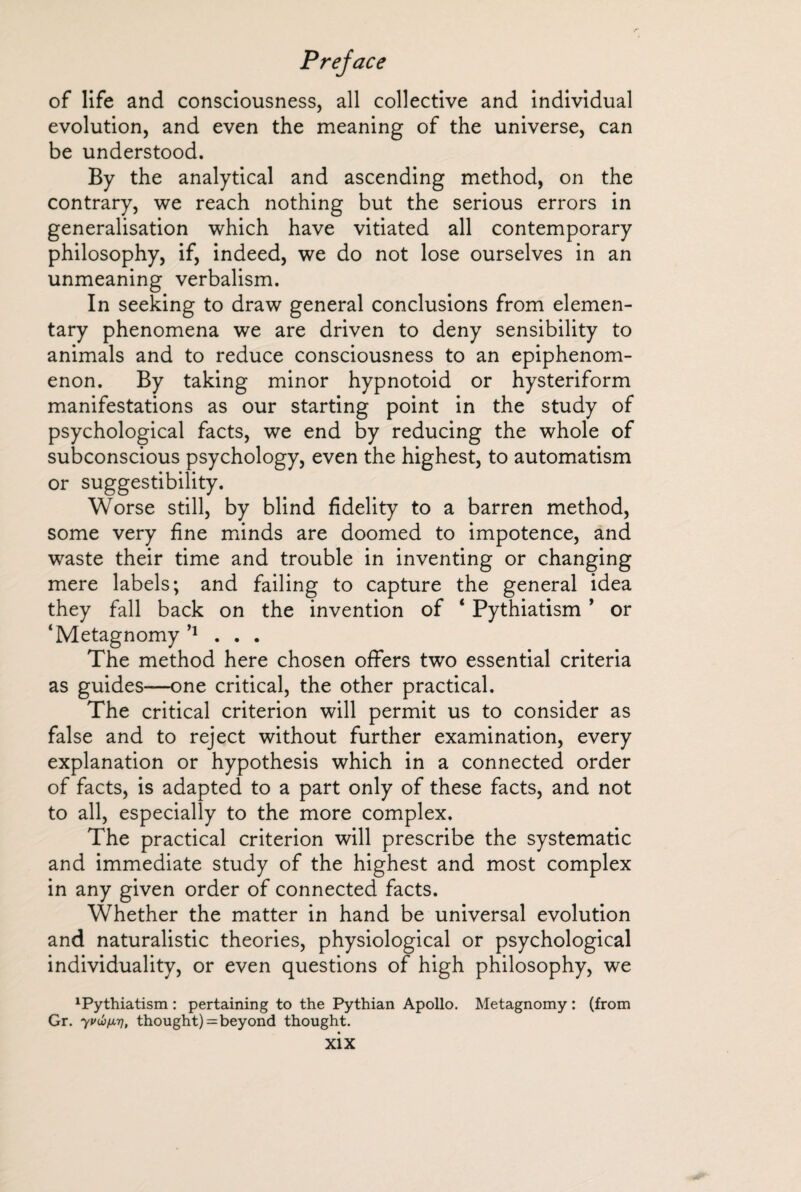 of life and consciousness, all collective and individual evolution, and even the meaning of the universe, can be understood. By the analytical and ascending method, on the contrary, we reach nothing but the serious errors in generalisation which have vitiated all contemporary philosophy, if, indeed, we do not lose ourselves in an unmeaning verbalism. In seeking to draw general conclusions from elemen¬ tary phenomena we are driven to deny sensibility to animals and to reduce consciousness to an epiphenom- enon. By taking minor hypnotoid or hysteriform manifestations as our starting point in the study of psychological facts, we end by reducing the whole of subconscious psychology, even the highest, to automatism or suggestibility. Worse still, by blind fidelity to a barren method, some very fine minds are doomed to impotence, and waste their time and trouble in inventing or changing mere labels; and failing to capture the general idea they fall back on the invention of * Pythiatism * or ‘Metagnomy n . . . The method here chosen offers two essential criteria as guides—one critical, the other practical. The critical criterion will permit us to consider as false and to reject without further examination, every explanation or hypothesis which in a connected order of facts, is adapted to a part only of these facts, and not to all, especially to the more complex. The practical criterion will prescribe the systematic and immediate study of the highest and most complex in any given order of connected facts. Whether the matter in hand be universal evolution and naturalistic theories, physiological or psychological individuality, or even questions of high philosophy, we 1Pythiatism : pertaining to the Pythian Apollo. Metagnomy : (from Gr. yvûnTj, thought) = beyond thought.