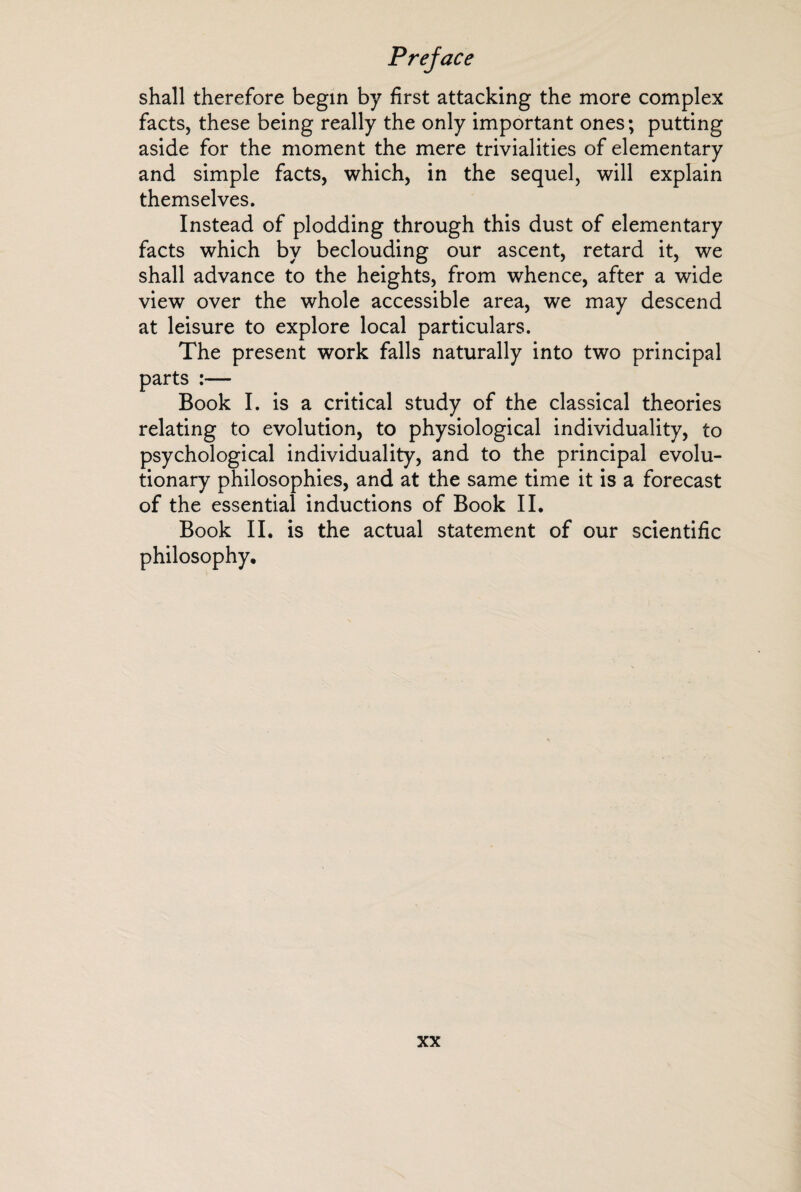 shall therefore begin by first attacking the more complex facts, these being really the only important ones; putting aside for the moment the mere trivialities of elementary and simple facts, which, in the sequel, will explain themselves. Instead of plodding through this dust of elementary facts which by beclouding our ascent, retard it, we shall advance to the heights, from whence, after a wide view over the whole accessible area, we may descend at leisure to explore local particulars. The present work falls naturally into two principal parts :— Book I. is a critical study of the classical theories relating to evolution, to physiological individuality, to psychological individuality, and to the principal evolu¬ tionary philosophies, and at the same time it is a forecast of the essential inductions of Book II. Book II. is the actual statement of our scientific philosophy.