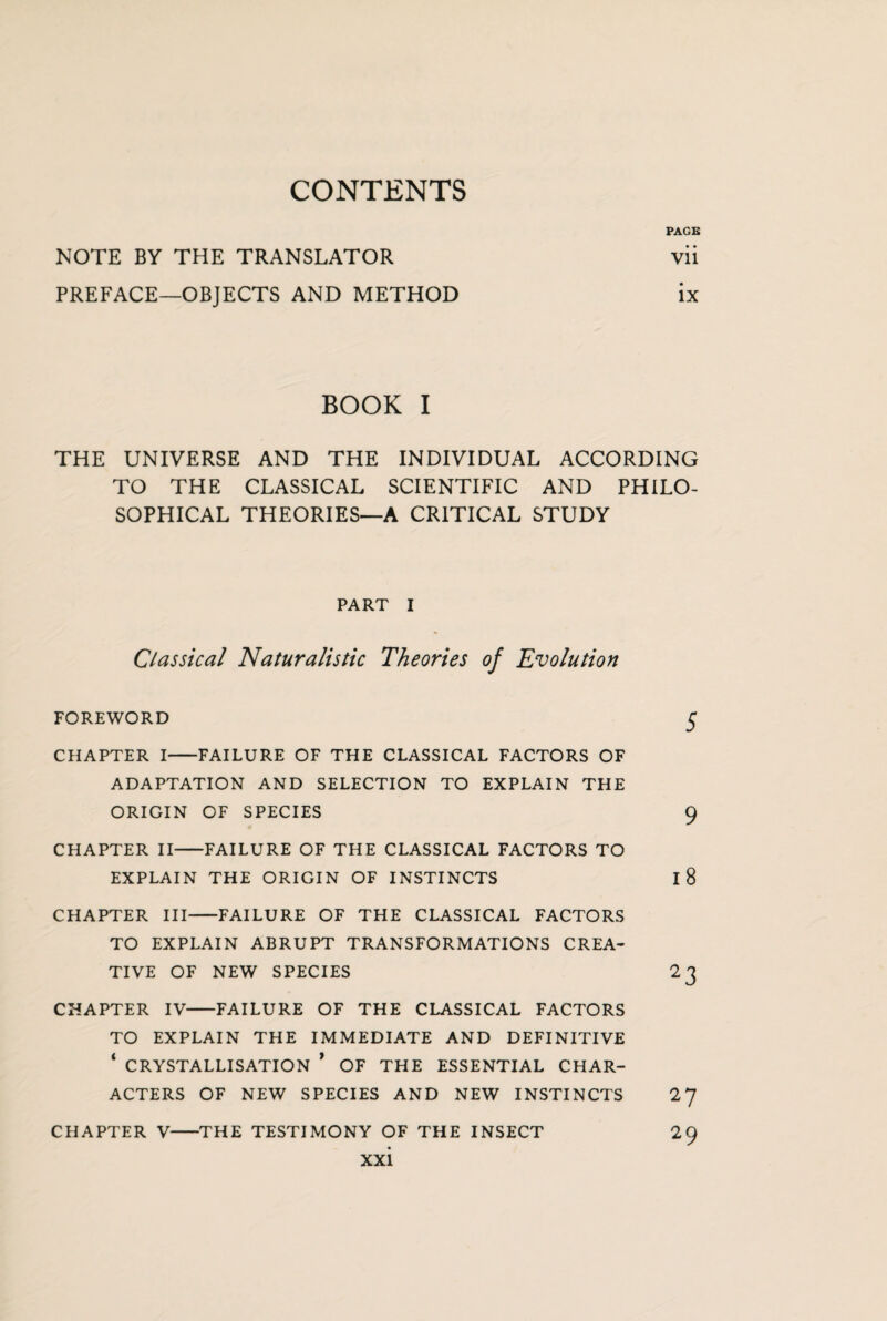 CONTENTS PAGE NOTE BY THE TRANSLATOR vii PREFACE—OBJECTS AND METHOD ix BOOK I THE UNIVERSE AND THE INDIVIDUAL ACCORDING TO THE CLASSICAL SCIENTIFIC AND PHILO¬ SOPHICAL THEORIES—A CRITICAL STUDY PART I Classical Naturalistic Theories of Evolution foreword 5 CHAPTER I-FAILURE OF THE CLASSICAL FACTORS OF ADAPTATION AND SELECTION TO EXPLAIN THE ORIGIN OF SPECIES 9 CHAPTER II-FAILURE OF THE CLASSICAL FACTORS TO EXPLAIN THE ORIGIN OF INSTINCTS I 8 CHAPTER III-FAILURE OF THE CLASSICAL FACTORS TO EXPLAIN ABRUPT TRANSFORMATIONS CREA¬ TIVE OF NEW SPECIES 23 CHAPTER IV-FAILURE OF THE CLASSICAL FACTORS TO EXPLAIN THE IMMEDIATE AND DEFINITIVE ‘ CRYSTALLISATION * OF THE ESSENTIAL CHAR¬ ACTERS OF NEW SPECIES AND NEW INSTINCTS 27 CHAPTER V-THE TESTIMONY OF THE INSECT 29