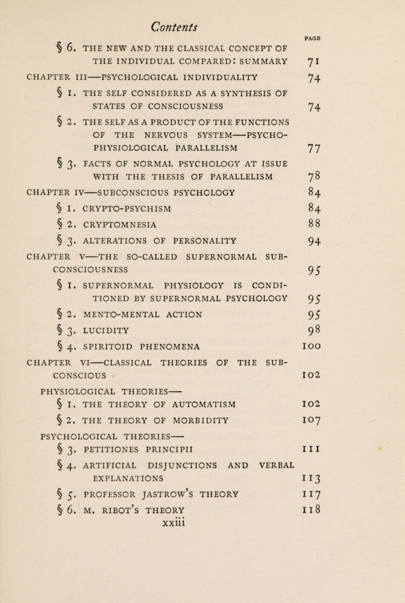 PAGE § 6. THE NEW AND THE CLASSICAL CONCEPT OF THE INDIVIDUAL COMPARED: SUMMARY 7 I CHAPTER III-PSYCHOLOGICAL INDIVIDUALITY 74 § I. THE SELF CONSIDERED AS A SYNTHESIS OF STATES OF CONSCIOUSNESS 74 § 2. THE SELF AS A PRODUCT OF THE FUNCTIONS OF THE NERVOUS SYSTEM-PSYCHO- PHYSIOLOGICAL PARALLELISM 77 § 3. FACTS OF NORMAL PSYCHOLOGY AT ISSUE WITH THE THESIS OF PARALLELISM 78 CHAPTER IV-SUBCONSCIOUS PSYCHOLOGY 84 § I. CRYPTO-PSYCHISM 84 § 2. CRYPTOMNESIA 88 § 3. ALTERATIONS OF PERSONALITY 94 CHAPTER V-THE SO-CALLED SUPERNORMAL SUB- CONSCIOUSNESS 95 § I. SUPERNORMAL PHYSIOLOGY IS CONDI¬ TIONED BY SUPERNORMAL PSYCHOLOGY 95 § 2. MENTO-MENTAL ACTION 95 § 3. LUCIDITY 98 § 4. SPIRITOID PHENOMENA IOO CHAPTER VI-CLASSICAL THEORIES OF THE SUB¬ CONSCIOUS 102 PHYSIOLOGICAL THEORIES- § I. THE THEORY OF AUTOMATISM 102 § 2. THE THEORY OF MORBIDITY IO7 PSYCHOLOGICAL THEORIES- §3. PETITIONES PRINCIPII III § 4. ARTIFICIAL DISJUNCTIONS AND VERBAL EXPLANATIONS I I 3 § 5. PROFESSOR JASTROW’S THEORY I 17 §6. m. ribot’s THEORY I 18