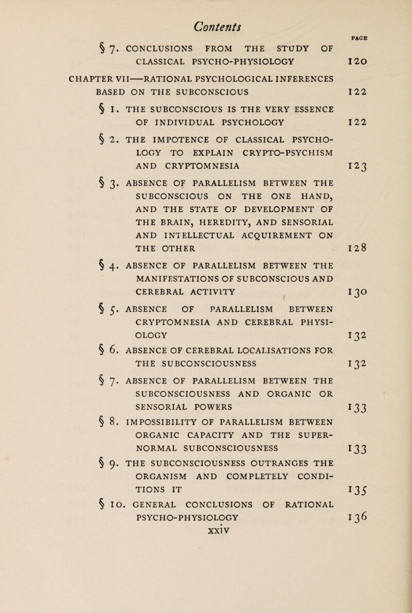 PAGE § 7. CONCLUSIONS FROM THE STUDY OF CLASSICAL PSYCHO-PHYSIOLOGY 120 CHAPTER VII-RATIONAL PSYCHOLOGICAL INFERENCES BASED ON THE SUBCONSCIOUS 122 § I. THE SUBCONSCIOUS IS THE VERY ESSENCE OF INDIVIDUAL PSYCHOLOGY 122 § 2. THE IMPOTENCE OF CLASSICAL PSYCHO¬ LOGY TO EXPLAIN CRYPTO-PSYCHISM AND CRYPTOMNESIA 123 § 3. ABSENCE OF PARALLELISM BETWEEN THE SUBCONSCIOUS ON THE ONE HAND, AND THE STATE OF DEVELOPMENT OF THE BRAIN, HEREDITY, AND SENSORIAL AND INTELLECTUAL ACQUIREMENT ON THE OTHER 128 § 4. ABSENCE OF PARALLELISM BETWEEN THE MANIFESTATIONS OF SUBCONSCIOUS AND CEREBRAL ACTIVITY I30 § 5. ABSENCE OF PARALLELISM BETWEEN CRYPTOMNESIA AND CEREBRAL PHYSI¬ OLOGY 132 § 6. ABSENCE OF CEREBRAL LOCALISATIONS FOR THE SUBCONSCIOUSNESS I 32 § 7. ABSENCE OF PARALLELISM BETWEEN THE SUBCONSCIOUSNESS AND ORGANIC OR SENSORIAL POWERS I 33 § 8. IMPOSSIBILITY OF PARALLELISM BETWEEN ORGANIC CAPACITY AND THE SUPER¬ NORMAL SUBCONSCIOUSNESS I 33 § 9. THE SUBCONSCIOUSNESS OUTRANGES THE ORGANISM AND COMPLETELY CONDI¬ TIONS IT 135 § IO. GENERAL CONCLUSIONS OF RATIONAL PSYCHO-PHYSIOLOGY I 36