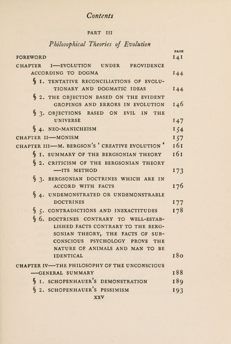 PART III Philosophical Theories of Evolution PAGE FOREWORD 14I CHAPTER I-EVOLUTION UNDER PROVIDENCE ACCORDING TO DOGMA 144 § I. TENTATIVE RECONCILIATIONS OF EVOLU¬ TIONARY AND DOGMATIC IDEAS 144 § 2. THE OBJECTION BASED ON THE EVIDENT GROPINGS AND ERRORS IN EVOLUTION 146 § 3. OBJECTIONS BASED ON EVIL IN THE UNIVERSE I47 § 4. NEO-MANICHEISM I 54 CHAPTER II-MONISM I 57 chapter hi—m. bergson's ‘ creative evolution ’ 161 § I. SUMMARY OF THE BERGSONIAN THEORY I 6 I § 2. CRITICISM OF THE BERGSONIAN THEORY -ITS METHOD I 73 § 3. BERGSONIAN DOCTRINES WHICH ARE IN ACCORD WITH FACTS 176 § 4. UNDEMONSTRATED OR UNDEMONSTRABLE DOCTRINES 177 § 5. CONTRADICTIONS AND INEXACTITUDES 178 § 6. DOCTRINES CONTRARY TO WELL-ESTAB¬ LISHED FACTS CONTRARY TO THE BERG¬ SONIAN THEORY, THE FACTS OF SUB¬ CONSCIOUS PSYCHOLOGY PROVE THE NATURE OF ANIMALS AND MAN TO BE IDENTICAL l8o CHAPTER IV-THE PHILOSOPHY OF THE UNCONSCIOUS -GENERAL SUMMARY I 88 § 1. Schopenhauer's demonstration 189 § 2. Schopenhauer’s pessimism 193