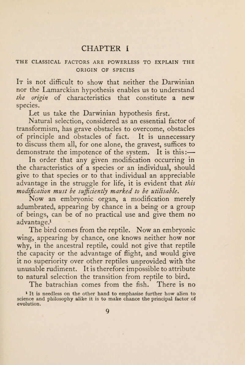 CHAPTER I THE CLASSICAL FACTORS ARE POWERLESS TO EXPLAIN THE ORIGIN OF SPECIES It is not difficult to show that neither the Darwinian nor the Lamarckian hypothesis enables us to understand the origin of characteristics that constitute a new species. Let us take the Darwinian hypothesis first. Natural selection, considered as an essential factor of transformism, has grave obstacles to overcome, obstacles of principle and obstacles of fact. It is unnecessary to discuss them all, for one alone, the gravest, suffices to demonstrate the impotence of the system. It is this:— In order that any given modification occurring in the characteristics of a species or an individual, should give to that species or to that individual an appreciable advantage in the struggle for life, it is evident that this modification must be sufficiently marked to be utilisable. Now an embryonic organ, a modification merely adumbrated, appearing by chance in a being or a group of beings, can be of no practical use and give them no advantage.1 The bird comes from the reptile. Now an embryonic wing, appearing by chance, one knows neither how nor why, in the ancestral reptile, could not give that reptile the capacity or the advantage of flight, and would give it no superiority over other reptiles unprovided with the unusable rudiment. It is therefore impossible to attribute to natural selection the transition from reptile to bird. The batrachian comes from the fish. There is no 1 It is needless on the other hand to emphasise further how alien to science and philosophy alike it is to make chance the principal factor of evolution.