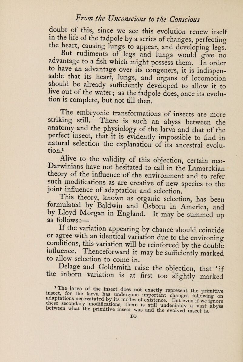 From the Unconscious to the Conscious doubt of this, since we see this evolution renew itself in the life of the tadpole by a series of changes, perfecting the heart, causing lungs to appear, and developing legs. But rudiments of legs and lungs would give no advantage to a fish which might possess them. In order to have an advantage over its congeners, it is indispen¬ sable that its heart, lungs, and organs of locomotion should be already sufficiently developed to allow it to live out of the water; as the tadpole does, once its evolu¬ tion is complete, but not till then. . The embryonic transformations of insects are more striking still. There is such an abyss between the anatomy and the physiology of the larva and that of the perfect insect, that it is evidently impossible to find in natural selection the explanation of its ancestral evolu¬ tion.1 Alive to the validity of this objection, certain neo- Darwinians have not hesitated to call in the Lamarckian theory of the influence of the environment and to refer such modifications as are creative of new species to the joint influence of adaptation and selection. This theory, known as organic selection, has been formulated by Baldwin and Osborn in America, and by Lloyd Morgan in England. It may be summed up as follows :— If the variation appearing by chance should coincide or agree with an identical variation due to the environing conditions, this variation will be reinforced by the double influence. Thenceforward it may be sufficiently marked to allow selection to come in. Delage and Goldsmith raise the objection, that ‘ if the inborn variation is at first too slightly marked r lar,Y’a the msect does not exactly represent the primitive “f®°;’JOT the la.r/a j1^ undergone important changes following on adaptations necessitated by its modes of existence. But even if we ignore these secondary modifications, there is still undeniably a vast abyss between what the primitive insect was and the evolved insect is.