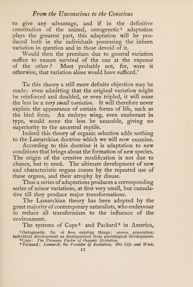 to give any advantage, and if in the definitive constitution of the animal, ontogenetic1 adaptation plays the greatest part, this adaptation will be pro¬ duced both in the individuals possessing the inborn variation in question and in those devoid of it. Would then the premium due to general variation suffice to ensure survival of the one at the expense of the other ? Most probably not, for, were it otherwise, that variation alone would have sufficed.’ To this theory a still more definite objection may be made: even admitting that the original variation might be reinforced and doubled, or even tripled, it will none the less be a very small variation. It will therefore never explain the appearance of certain forms of life, such as the bird form. An embryo wing, even exuberant in type, would none the less be unusable, giving no superiority to the ancestral reptile. Indeed this theory of organic selection adds nothing to the Lamarckian doctrine which we will now examine. According to this doctrine it is adaptation to new conditions that brings about the formation of new species. The origin of the creative modification is not due to chance, but to need. The ultimate development of new and characteristic organs comes by the repeated use of these organs, and their atrophy by disuse. Thus a series of adaptations produces a corresponding series of minor variations, at first very small, but cumula¬ tive till they produce major transformations. The Lamarckian theory has been adopted by the great majority of contemporary naturalists, who endeavour to reduce all transformism to the influence of the environment. The systems of Cope2 and Packard3 in America, 1 Ontogenetic. Gr. rd 6vra, existing things ; yéveais, generation; individual development as distinguished from genealogical development. 2Cope: The Primary Factor of Organic Evolution. 8 Packard : Lamarck, the Founder of Evolution; His Life and Work.