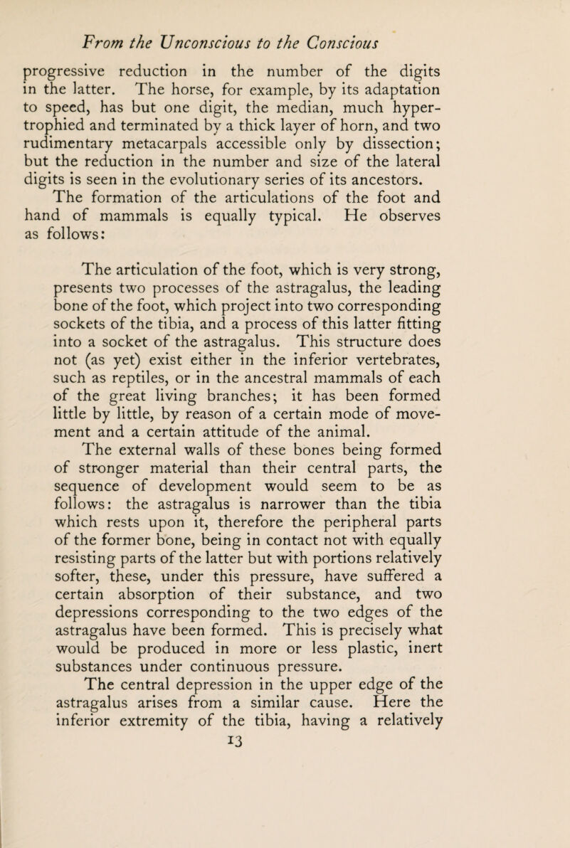 progressive reduction in the number of the digits in the latter. The horse, for example, by its adaptation to speed, has but one digit, the median, much hyper¬ trophied and terminated by a thick layer of horn, and two rudimentary metacarpals accessible only by dissection; but the reduction in the number and size of the lateral digits is seen in the evolutionary series of its ancestors. The formation of the articulations of the foot and hand of mammals is equally typical. He observes as follows: The articulation of the foot, which is very strong, presents two processes of the astragalus, the leading bone of the foot, which project into two corresponding sockets of the tibia, and a process of this latter fitting into a socket of the astragalus. This structure does not (as yet) exist either in the inferior vertebrates, such as reptiles, or in the ancestral mammals of each of the great living branches; it has been formed little by little, by reason of a certain mode of move¬ ment and a certain attitude of the animal. The external walls of these bones being formed of stronger material than their central parts, the sequence of development would seem to be as follows: the astragalus is narrower than the tibia which rests upon it, therefore the peripheral parts of the former bone, being in contact not with equally resisting parts of the latter but with portions relatively softer, these, under this pressure, have suffered a certain absorption of their substance, and two depressions corresponding to the two edges of the astragalus have been formed. This is precisely what would be produced in more or less plastic, inert substances under continuous pressure. The central depression in the upper edge of the astragalus arises from a similar cause. Here the inferior extremity of the tibia, having a relatively H