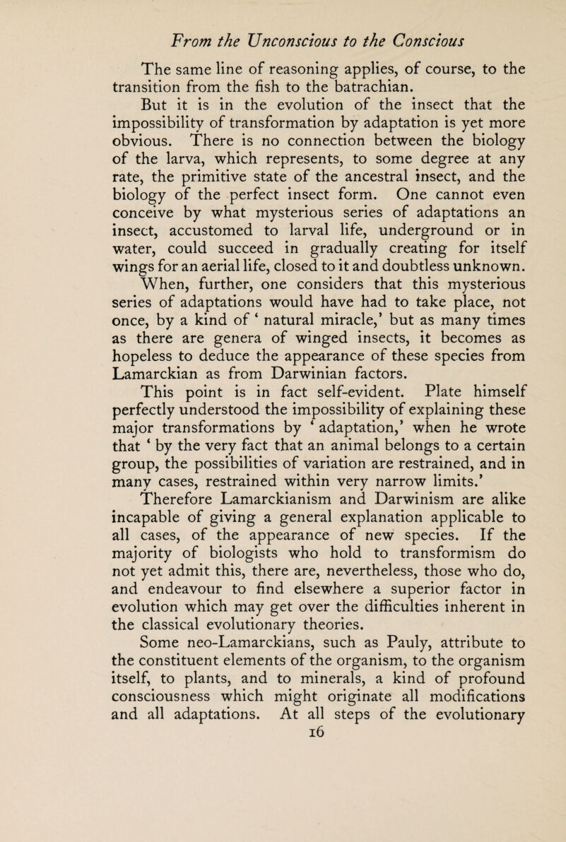 The same line of reasoning applies, of course, to the transition from the fish to the batrachian. But it is in the evolution of the insect that the impossibility of transformation by adaptation is yet more obvious. There is no connection between the biology of the larva, which represents, to some degree at any rate, the primitive state of the ancestral insect, and the biology of the perfect insect form. One cannot even conceive by what mysterious series of adaptations an insect, accustomed to larval life, underground or in water, could succeed in gradually creating for itself wings for an aerial life, closed to it and doubtless unknown. When, further, one considers that this mysterious series of adaptations would have had to take place, not once, by a kind of 4 natural miracle, * but as many times as there are genera of winged insects, it becomes as hopeless to deduce the appearance of these species from Lamarckian as from Darwinian factors. This point is in fact self-evident. Plate himself perfectly understood the impossibility of explaining these major transformations by 4 adaptation/ when he wrote that 4 by the very fact that an animal belongs to a certain group, the possibilities of variation are restrained, and in many cases, restrained within very narrow limits/ Therefore Lamarckianism and Darwinism are alike incapable of giving a general explanation applicable to all cases, of the appearance of new species. If the majority of biologists who hold to transformism do not yet admit this, there are, nevertheless, those who do, and endeavour to find elsewhere a superior factor in evolution which may get over the difficulties inherent in the classical evolutionary theories. Some neo-Lamarckians, such as Pauly, attribute to the constituent elements of the organism, to the organism itself, to plants, and to minerals, a kind of profound consciousness which might originate all modifications and all adaptations. At all steps of the evolutionary