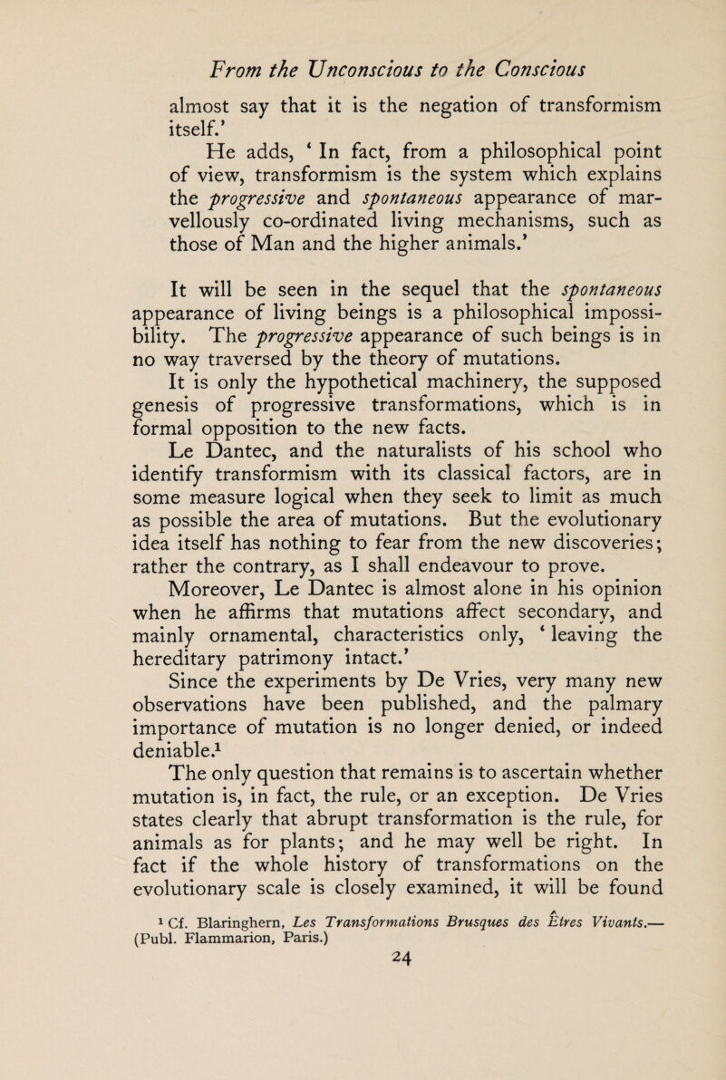almost say that it is the negation of transformism itself/ He adds, 4 In fact, from a philosophical point of view, transformism is the system which explains the progressive and spontaneous appearance of mar¬ vellously co-ordinated living mechanisms, such as those of Man and the higher animals/ It will be seen in the sequel that the spontaneous appearance of living beings is a philosophical impossi¬ bility. The progressive appearance of such beings is in no way traversed by the theory of mutations. It is only the hypothetical machinery, the supposed genesis of progressive transformations, which is in formal opposition to the new facts. Le Dantec, and the naturalists of his school who identify transformism with its classical factors, are in some measure logical when they seek to limit as much as possible the area of mutations. But the evolutionary idea itself has nothing to fear from the new discoveries ; rather the contrary, as I shall endeavour to prove. Moreover, Le Dantec is almost alone in his opinion when he affirms that mutations affect secondary, and mainly ornamental, characteristics only, 4 leaving the hereditary patrimony intact/ Since the experiments by De Vries, very many new observations have been published, and the palmary importance of mutation is no longer denied, or indeed deniable.1 The only question that remains is to ascertain whether mutation is, in fact, the rule, or an exception. De Vries states clearly that abrupt transformation is the rule, for animals as for plants; and he may well be right. In fact if the whole history of transformations on the evolutionary scale is closely examined, it will be found yv 1 Cf. Blaringhern, Les Transformations Brusques des Etres Vivants.— (Publ. Flammarion, Paris.)