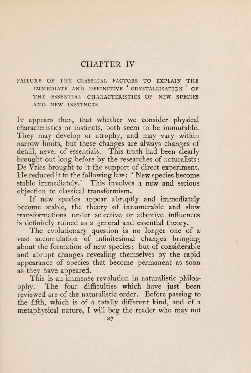 FAILURE OF THE CLASSICAL FACTORS TO EXPLAIN THE IMMEDIATE AND DEFINITIVE ‘ CRYSTALLISATION ’ OF THE ESSENTIAL CHARACTERISTICS OF NEW SPECIES AND NEW INSTINCTS It appears then, that whether we consider physical characteristics or instincts, both seem to be immutable. They may develop or atrophy, and may vary within narrow limits, but these changes are always changes of detail, never of essentials. This truth had been clearly brought out long before by the researches of naturalists: De Vries brought to it the support of direct experiment. He reduced it to the following law: ‘ New species become stable immediatelv.’ This involves a new and serious J objection to classical transformism. If new species appear abruptly and immediately become stable, the theory of innumerable and slow transformations under selective or adaptive influences is definitely ruined as a general and essential theory. The evolutionary question is no longer one of a vast accumulation of infinitesimal changes bringing about the formation of new species; but of considerable and abrupt changes revealing themselves by the rapid appearance of species that become permanent as soon as they have appeared. This is an immense revolution in naturalistic philos¬ ophy. The four difficulties which have just been reviewed are of the naturalistic order. Before passing to the fifth, which is of a totally different kind, and of a metaphysical nature, I will beg the reader who may not