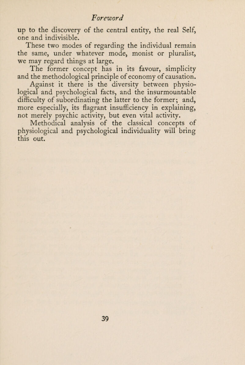 up to the discovery of the central entity, the real Self, one and indivisible. These two modes of regarding the individual remain the same, under whatever mode, monist or pluralist, we may regard things at large. The former concept has in its favour, simplicity and the methodological principle of economy of causation. Against it there is the diversity between physio¬ logical and psychological facts, and the insurmountable difficulty of subordinating the latter to the former; and, more especially, its flagrant insufficiency in explaining, not merely psychic activity, but even vital activity. Methodical analysis of the classical concepts of physiological and psychological individuality will bring this out.