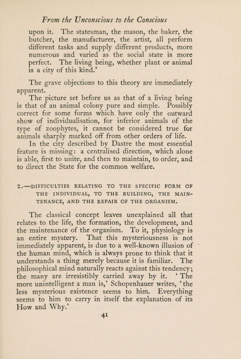 upon it. The statesman, the mason, the baker, the butcher, the manufacturer, the artist, all perform different tasks and supply different products, more numerous and varied as the social state is more perfect. The living being, whether plant or animal is a citv of this kind.’ The grave objections to this theory are immediately apparent. The picture set before us as that of a living being is that of an animal colony pure and simple. Possibly correct for some forms which have only the outward show of individualisation, for inferior animals of the type of zoophytes, it cannot be considered true for animals sharply marked off from other orders of life. In the citv described bv Dastre the most essential j * feature is missing: a centralised direction, which alone is able, first to unite, and then to maintain, to order, and to direct the State for the common welfare. 2.-DIFFICULTIES RELATING TO THE SPECIFIC FORM OF THE INDIVIDUAL, TO THE BUILDING, THE MAIN¬ TENANCE, AND THE REPAIR OF THE ORGANISM. The classical concept leaves unexplained all that relates to the life, the formation, the development, and the maintenance of the organism. To it, physiology is an entire mystery. That this mysteriousness is not immediately apparent, is due to a well-known illusion of the human mind, which is always prone to think that it understands a thing merely because it is familiar. The philosophical mind naturally reacts against this tendency; the many are irresistibly carried away by it. ‘ The more unintelligent a man is,’ Schopenhauer writes, ‘the less mysterious existence seems to him. Everything seems to him to carry in itself the explanation of its How and Why.’ 4*