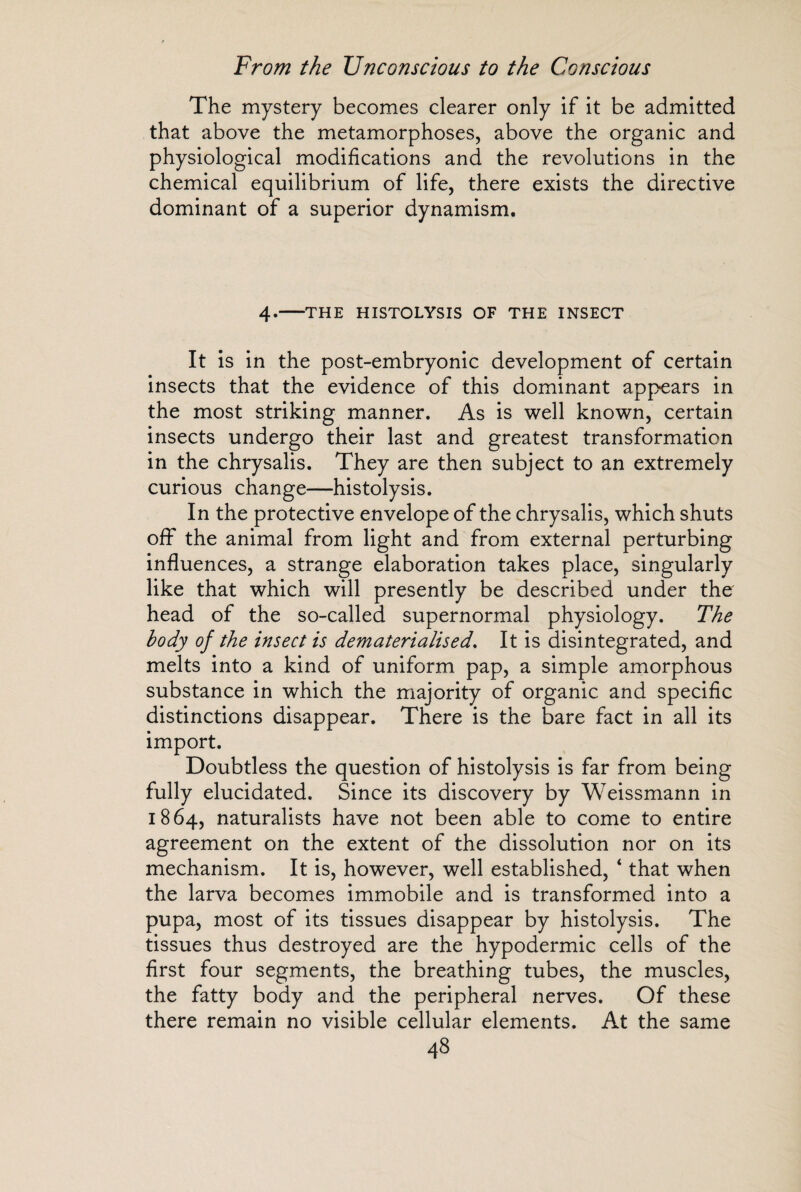 The mystery becomes clearer only if it be admitted that above the metamorphoses, above the organic and physiological modifications and the revolutions in the chemical equilibrium of life, there exists the directive dominant of a superior dynamism. 4.-THE HISTOLYSIS OF THE INSECT It is in the post-embryonic development of certain insects that the evidence of this dominant appears in the most striking manner. As is well known, certain insects undergo their last and greatest transformation in the chrysalis. They are then subject to an extremely curious change—histolysis. In the protective envelope of the chrysalis, which shuts off the animal from light and from external perturbing influences, a strange elaboration takes place, singularly like that which will presently be described under the head of the so-called supernormal physiology. The body of the insect is dematerialised. It is disintegrated, and melts into a kind of uniform pap, a simple amorphous substance in which the majority of organic and specific distinctions disappear. There is the bare fact in all its import. Doubtless the question of histolysis is far from being fully elucidated. Since its discovery by Weissmann in 1864, naturalists have not been able to come to entire agreement on the extent of the dissolution nor on its mechanism. It is, however, well established, * that when the larva becomes immobile and is transformed into a pupa, most of its tissues disappear by histolysis. The tissues thus destroyed are the hypodermic cells of the first four segments, the breathing tubes, the muscles, the fatty body and the peripheral nerves. Of these there remain no visible cellular elements. At the same