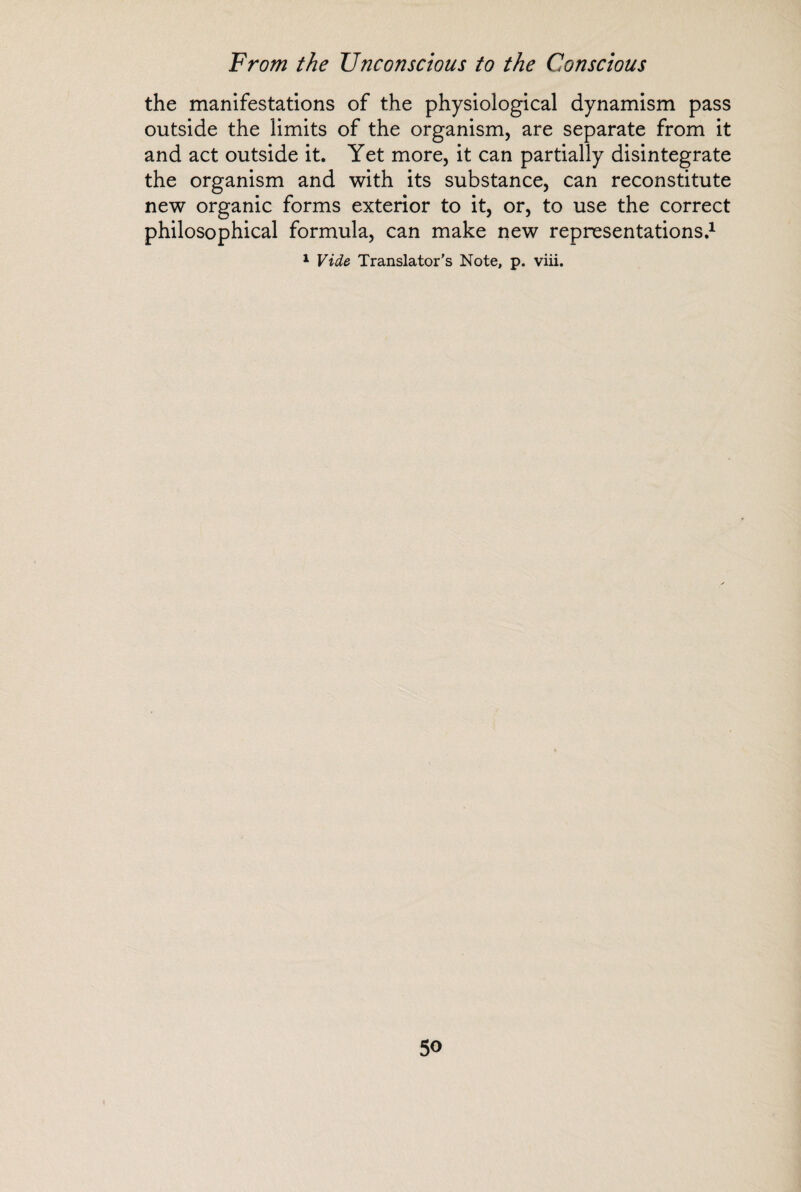 the manifestations of the physiological dynamism pass outside the limits of the organism, are separate from it and act outside it. Yet more, it can partially disintegrate the organism and with its substance, can reconstitute new organic forms exterior to it, or, to use the correct philosophical formula, can make new representations.1 1 Vide Translator’s Note, p. viii.