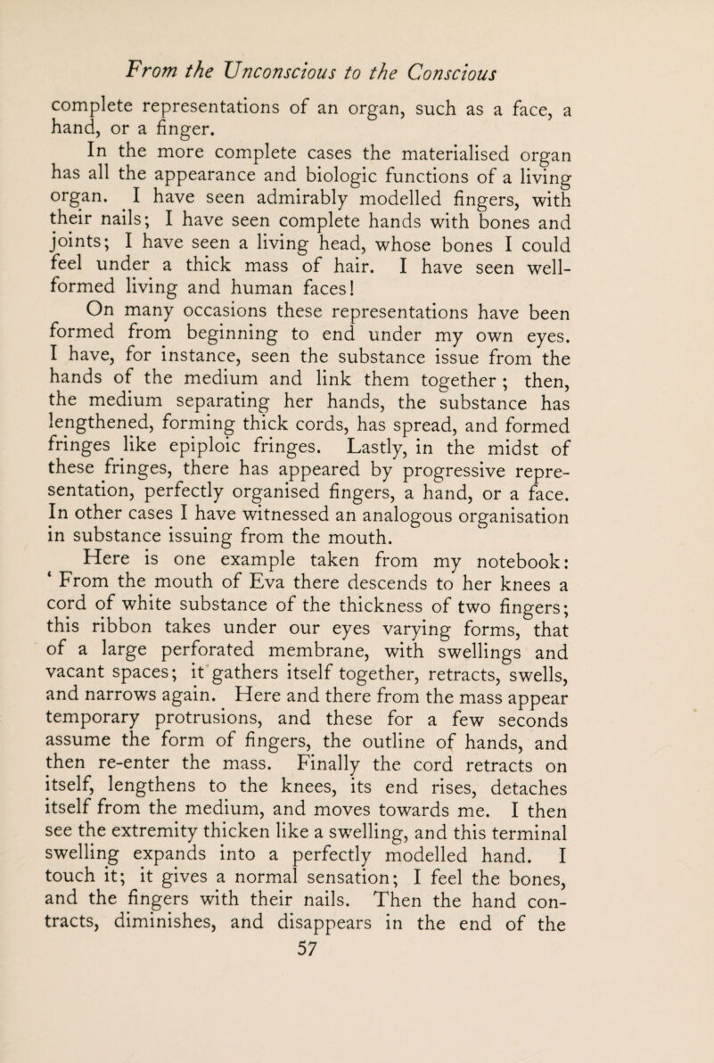 complete representations of an organ, such as a face, a hand, or a finger. In the more complete cases the materialised organ has all the appearance and biologic functions of a living organ. I have seen admirably modelled fingers, with their nails; I have seen complete hands with bones and joints; I have seen a living head, whose bones I could feel under a thick mass of hair. I have seen well- formed living and human faces 1 On many occasions these representations have been formed from beginning to end under my own eyes. I have, for instance, seen the substance issue from the hands of the medium and link them together ; then, the medium separating her hands, the substance has lengthened, forming thick cords, has spread, and formed fringes like epiploic fringes. Lastly, in the midst of these fringes, there has appeared by progressive repre¬ sentation, perfectly organised fingers, a hand, or a face. In other cases I have witnessed an analogous organisation in substance issuing from the mouth. Here is one example taken from my notebook: 4 From the mouth of Eva there descends to her knees a cord of white substance of the thickness of two fingers; this ribbon takes under our eyes varying forms, that of a large perforated membrane, with swellings and vacant spaces; it gathers itself together, retracts, swells, and narrows again. Here and there from the mass appear temporary protrusions, and these for a few seconds assume the form of fingers, the outline of hands, and then re-enter the mass. Finally the cord retracts on itself, lengthens to the knees, its end rises, detaches itself from the medium, and moves towards me. I then see the extremity thicken like a swelling, and this terminal swelling expands into a perfectly modelled hand. I touch it; it gives a normal sensation; I feel the bones, and the fingers with their nails. Then the hand con¬ tracts, diminishes, and disappears in the end of the