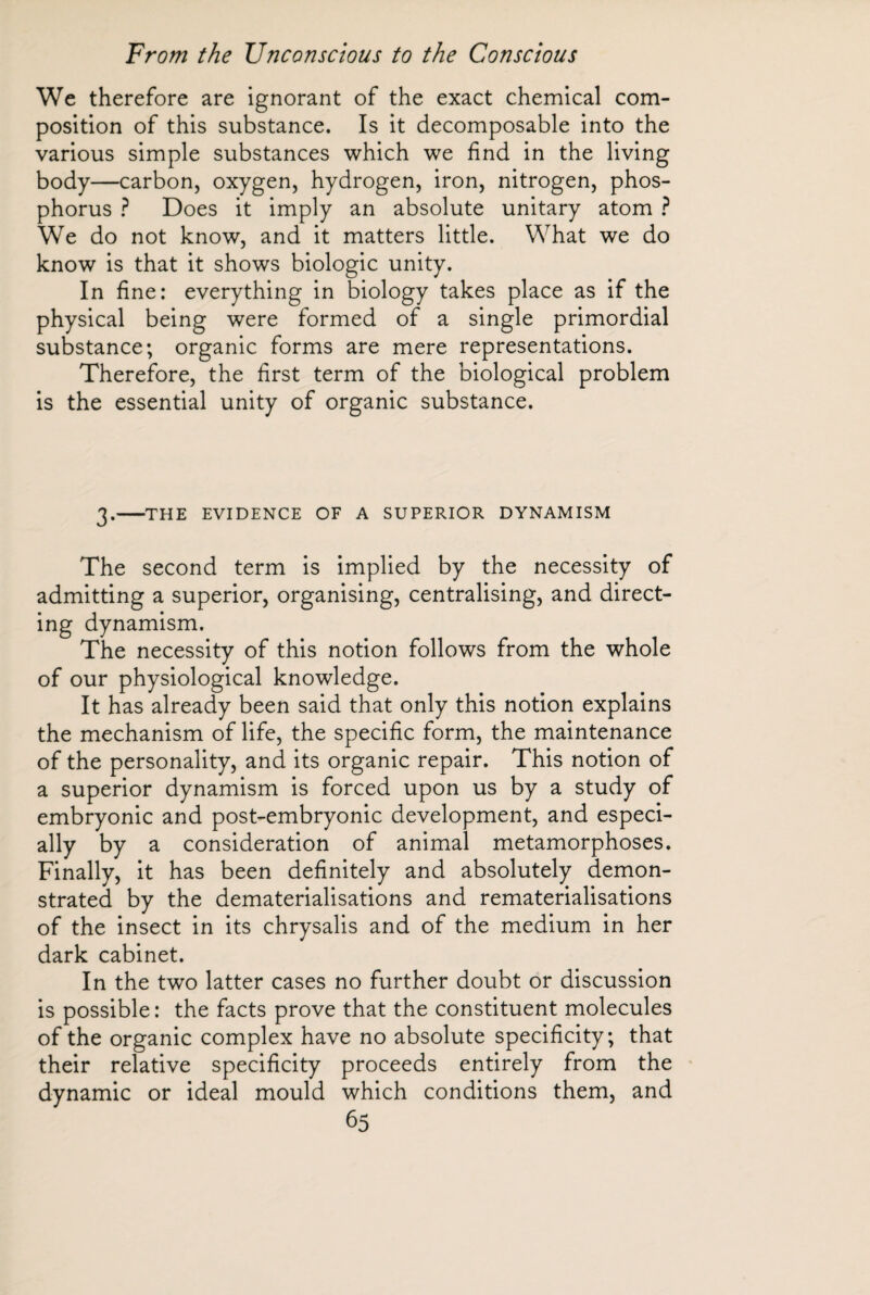 We therefore are ignorant of the exact chemical com¬ position of this substance. Is it decomposable into the various simple substances which we find in the living body—carbon, oxygen, hydrogen, iron, nitrogen, phos¬ phorus ? Does it imply an absolute unitary atom ? We do not know, and it matters little. What we do know is that it shows biologic unity. In fine: everything in biology takes place as if the physical being were formed of a single primordial substance; organic forms are mere representations. Therefore, the first term of the biological problem is the essential unity of organic substance. 3.-THE EVIDENCE OF A SUPERIOR DYNAMISM The second term is implied by the necessity of admitting a superior, organising, centralising, and direct¬ ing dynamism. The necessity of this notion follows from the whole of our physiological knowledge. It has already been said that only this notion explains the mechanism of life, the specific form, the maintenance of the personality, and its organic repair. This notion of a superior dynamism is forced upon us by a study of embryonic and post-embryonic development, and especi¬ ally by a consideration of animal metamorphoses. Finally, it has been definitely and absolutely demon¬ strated by the dematerialisations and rematerialisations of the insect in its chrysalis and of the medium in her dark cabinet. In the two latter cases no further doubt or discussion is possible: the facts prove that the constituent molecules of the organic complex have no absolute specificity; that their relative specificity proceeds entirely from the dynamic or ideal mould which conditions them, and