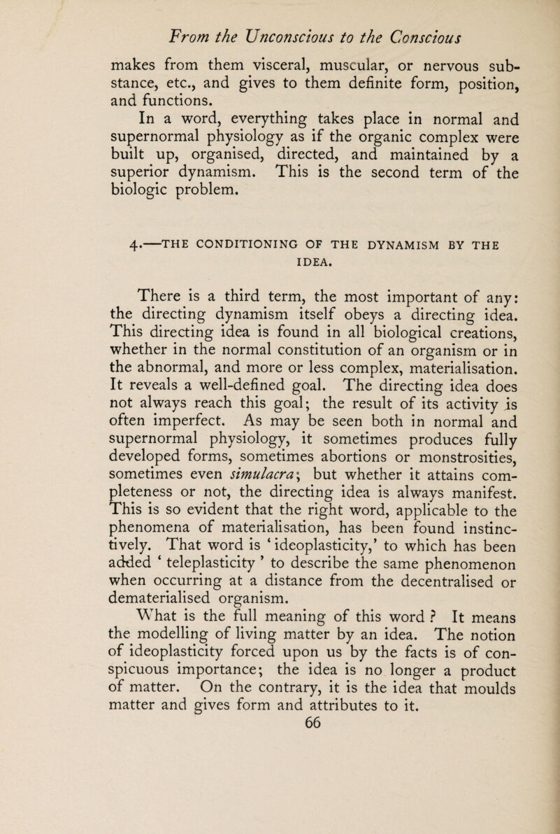 makes from them visceral, muscular, or nervous sub¬ stance, etc., and gives to them definite form, position, and functions. In a word, everything takes place in normal and supernormal physiology as if the organic complex were built up, organised, directed, and maintained by a superior dynamism. This is the second term of the biologic problem. 4.-THE CONDITIONING OF THE DYNAMISM BY THE IDEA. There is a third term, the most important of any: the directing dynamism itself obeys a directing idea. This directing idea is found in all biological creations, whether in the normal constitution of an organism or in the abnormal, and more or less complex, materialisation. It reveals a well-defined goal. The directing idea does not always reach this goal ; the result of its activity is often imperfect. As may be seen both in normal and supernormal physiology, it sometimes produces fully developed forms, sometimes abortions or monstrosities, sometimes even simulacra; but whether it attains com¬ pleteness or not, the directing idea is always manifest. This is so evident that the right word, applicable to the phenomena of materialisation, has been found instinc¬ tively. That word is ‘ ideoplasticity,’ to which has been added ‘ teleplasticity ’ to describe the same phenomenon when occurring at a distance from the decentralised or dematerialised organism. What is the full meaning of this word ? It means the modelling of living matter by an idea. The notion of ideoplasticity forced upon us by the facts is of con¬ spicuous importance; the idea is no longer a product of matter. On the contrary, it is the idea that moulds matter and gives form and attributes to it.