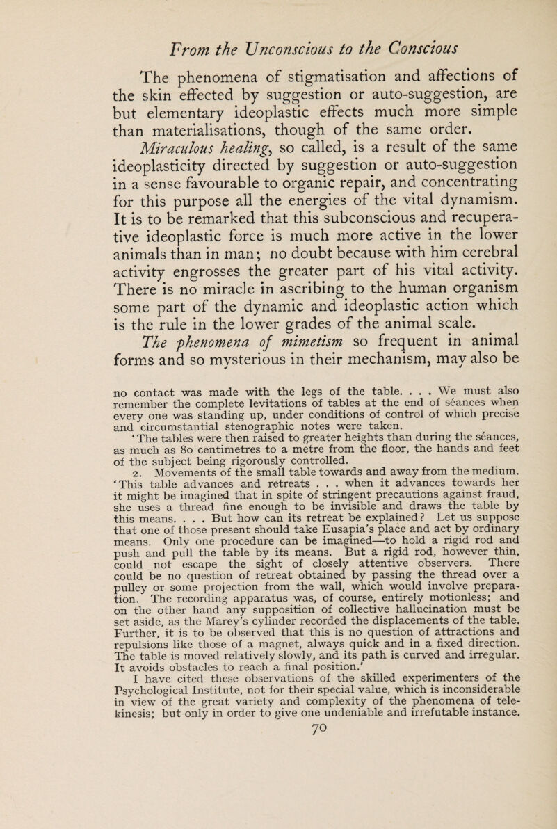 The phenomena of stigmatisation and affections of the skin effected by suggestion or auto-suggestion, are but elementary ideoplastic effects much more simple than materialisations, though of the same order. Miraculous healings so called, is a result of the same ideoplasticity directed by suggestion or auto-suggestion in a sense favourable to organic repair, and concentrating for this purpose all the energies of the vital dynamism. It is to be remarked that this subconscious and recupera¬ tive ideoplastic force is much more active in the lower animals than in man; no doubt because with him cerebral activity engrosses the greater part of his vital activity. There is no miracle in ascribing to the human organism some part of the dynamic and ideoplastic action which is the rule in the lower grades of the animal scale. The 'phenomena of mimetism so frequent in animal forms and so mysterious in their mechanism, may also be no contact was made with the legs of the table. ... We must also remember the complete levitations of tables at the end of séances when every one was standing up, under conditions of control of which precise and circumstantial stenographic notes were taken. ‘ The tables were then raised to greater heights than during the séances, as much as 80 centimetres to a metre from the floor, the hands and feet of the subject being rigorously controlled. 2. Movements of the small table towards and away from the medium. ‘This table advances and retreats . . . when it advances towards her it might be imagined that in spite of stringent precautions against fraud, she uses a thread fine enough to be invisible and draws the table by this means. . . . But how can its retreat be explained ? Let us suppose that one of those present should take Eusapia’s place and act by ordinary means. Only one procedure can be imagined—to hold a rigid rod and push and pull the table by its means. But a rigid rod, however thin, could not escape the sight of closely attentive observers. There could be no question of retreat obtained by passing the thread over a pulley or some projection from the wall, which would involve prepara¬ tion. The recording apparatus was, of course, entirely motionless; and on the other hand any supposition of collective hallucination must be set aside, as the Marey’s cylinder recorded the displacements of the table. Further, it is to be observed that this is no question of attractions and repulsions like those of a magnet, always quick and in a fixed direction. The table is moved relatively slowly, and its path is curved and irregular. It avoids obstacles to reach a final position.' I have cited these observations of the skilled experimenters of the Psychological Institute, not for their special value, which is inconsiderable in view of the great variety and complexity of the phenomena of tele¬ kinesis; but only in order to give one undeniable and irrefutable instance.