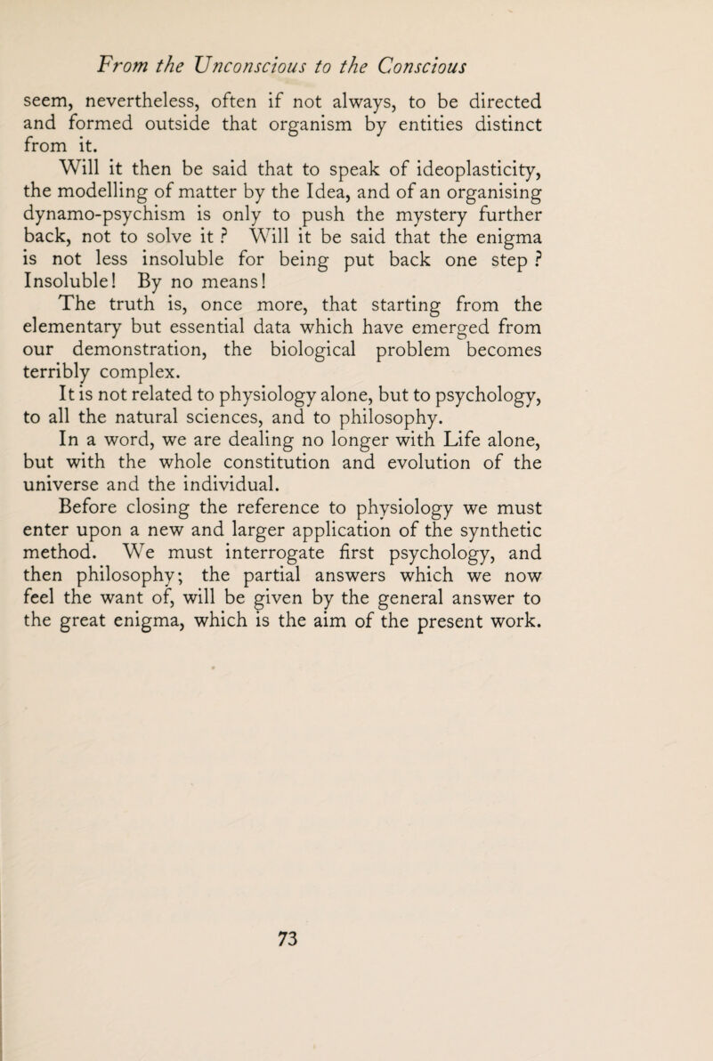 seem, nevertheless, often if not always, to be directed and formed outside that from it. Will it then be said that to speak of ideoplasticity, the modelling of matter by the Idea, and of an organising dynamo-psychism is only to push the mystery further back, not to solve it ? Will it be said that the enigma is not less insoluble for being put back one step ? Insoluble! By no means! The truth is, once more, that starting from the elementary but essential data which have emerged from our demonstration, the biological problem becomes terribly complex. It is not related to physiology alone, but to psychology, to all the natural sciences, and to philosophy. In a word, we are dealing no longer with Life alone, but with the whole constitution and evolution of the universe and the individual. Before closing the reference to physiology we must enter upon a new and larger application of the synthetic method. We must interrogate first psychology, and then philosophy; the partial answers which we now feel the want of, will be given by the general answer to the great enigma, which is the aim of the present work. organism by entities distinct