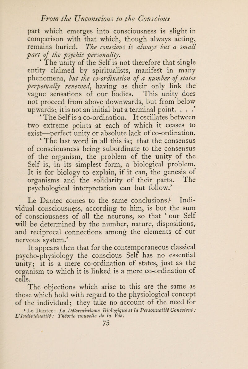 part which emerges into consciousness is slight in comparison with that which, though always acting, remains buried. The conscious is always but a small J'part oj the psychic personality. ‘ The unity of the Self is not therefore that single entity claimed by spiritualists, manifest in many phenomena, but the co-ordination of a number of states perpetually renewed, having as their only link the vague sensations of our bodies. This unity does not proceed from above downwards, but from below upwards; it is not an initial but a terminal point. . . .’ 4 The Self is a co-ordination. It oscillates between two extreme points at each of which it ceases to exist—perfect unity or absolute lack of co-ordination. 4 The last word in all this is; that the consensus of consciousness being subordinate to the consensus of the organism, the problem of the unity of the Self is, in its simplest form, a biological problem. It is for biology to explain, if it can, the genesis of organisms and the solidarity of their parts. The psychological interpretation can but follow.’ Le Dantec comes to the same conclusions.1 Indi¬ vidual consciousness, according to him, is but the sum of consciousness of all the neurons, so that 4 our Self will be determined by the number, nature, dispositions, and reciprocal connections among the elements of our nervous system/ It appears then that for the contemporaneous classical psycho-physiology the conscious Self has no essential unity; it is a mere co-ordination of states, just as the organism to which it is linked is a mere co-ordination of cells. The objections which arise to this are the same as those which hold with regard to the physiological concept of the individual; they take no account of the need for 1 Le Dantec: Le Déterminisme Biologique et la Personnalité Conscient ; VIndividualité ; Théorie nouvelle de la Vie.