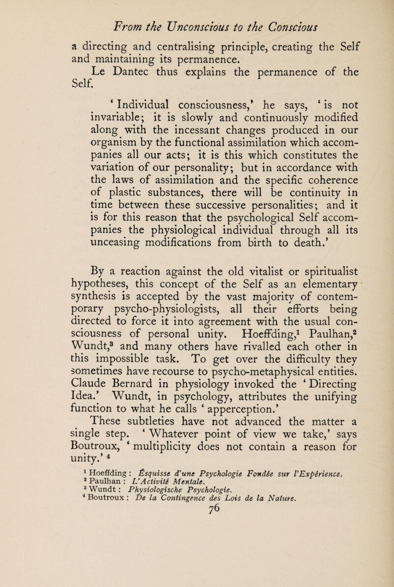 a directing and centralising principle, creating the Self and maintaining its permanence. Le Dantec thus explains the permanence of the Self. 4 Individual consciousness/ he says, 4 is not invariable; it is slowly and continuously modified along with the incessant changes produced in our organism by the functional assimilation which accom¬ panies all our acts; it is this which constitutes the variation of our personality; but in accordance with the laws of assimilation and the specific coherence of plastic substances, there will be continuity in time between these successive personalities; and it is for this reason that the psychological Self accom¬ panies the physiological individual through all its unceasing modifications from birth to death/ By a reaction against the old vitalist or spiritualist hypotheses, this concept of the Self as an elementary' synthesis is accepted by the vast majority of contem¬ porary psycho-physiologists, all their efforts being directed to force it into agreement with the usual con¬ sciousness of personal unity. Hoeffding,1 Paulhan,2 Wundt,3 and many others have rivalled each other in this impossible task. To get over the difficulty they sometimes have recourse to psycho-metaphysical entities. Claude Bernard in physiology invoked the 4 Directing Idea/ Wundt, in psychology, attributes the unifying function to what he calls 4 apperception/ These subtleties have not advanced the matter a single step. 4 Whatever point of view we take,’ says Boutroux, 4 multiplicity does not contain a reason for unity/ 4 1 Hoeffding : Esquisse d'une Psychologie Fondée sur l'Expérience. 2 Paulhan : L'Activité Mentale. 3 Wundt : Physiologische Psychologie. 4 Boutroux : De la Contingence des Lois de la Nature.