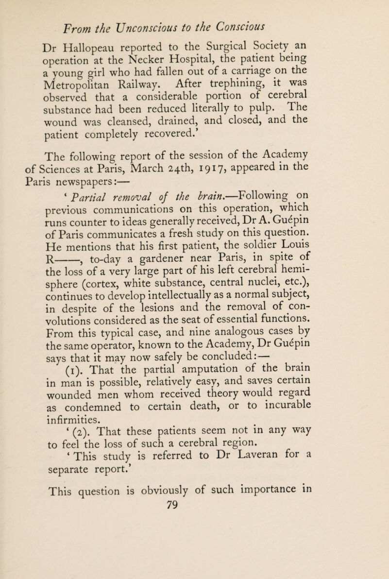 Dr Hallopeau reported to the Surgical Society.an operation at the Necker Hospital, the patient being a young girl who had fallen out of a carriage on the Metropolitan Railway. After trephining, it was observed that a considerable portion of cerebral substance had been reduced literally to pulp. The wound was cleansed, drained, and closed, and the patient completely recovered.’ The following report of the session of the Academy of Sciences at Paris, March 24th, 1917, appeared in the Paris newspapers:— 4 Partial removal of the brain.—Following on previous communications on this operation, which runs counter to ideas generally received, Dr A. Guépin of Paris communicates a fresh study on this question. He mentions that his first patient, the soldier Louis R-, to-day a gardener near Paris, in spite of the loss of a very large part of his left cerebral hemi¬ sphere (cortex, white substance, central nuclei, etc.), continues to develop intellectually as a normal subject, in despite of the lesions and the removal of con¬ volutions considered as the seat of essential functions. From this typical case, and nine analogous cases by the same operator, known to the Academy, Dr Guepin says that it may now safely be concluded:— (1). That the partial amputation of the brain in man is possible, relatively easy, and saves certain wounded men whom received theory would regard as condemned to certain death, or to incurable infirmities. 4 (2). That these patients seem not in any way to feel the loss of such a cerebral region. 4 This study is referred to Dr Laveran for a separate report.’ This question is obviously of such importance in