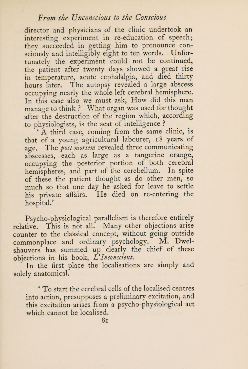 director and physicians of the clinic undertook an interesting experiment in re-education of speech; they succeeded in getting him to pronounce con¬ sciously and intelligibly eight to ten words. Unfor¬ tunately the experiment could not be continued, the patient after twenty days showed a great rise in temperature, acute cephalalgia, and died thirty hours later. The autopsy revealed a large abscess occupying nearly the whole left cerebral hemisphere. In this case also we must ask, How did this man manage to think ? What organ was used for thought after the destruction of the region which, according to physiologists, is the seat of intelligence ? ‘ A third case, coming from the same clinic, is that of a young agricultural labourer, 18 years of age. The post mortem revealed three communicating abscesses, each as large as a tangerine orange, occupying the posterior portion of both cerebral hemispheres, and part of the cerebellum. In spite of these the patient thought as do other men, so much so that one day he asked for leave to settle his private affairs. He died on re-entering the hospital.’ Psycho-physiological parallelism is therefore entirely relative. This is not all. Many other objections arise counter to the classical concept, without going outside commonplace and ordinary psychology. M. Dwel- shauvers has summed up clearly the chief of these objections in his book, U Inconscient, In the first place the localisations are simply and solely anatomical. ‘ To start the cerebral cells of the localised centres into action, presupposes a preliminary excitation, and this excitation arises from a psycho-physiological act which cannot be localised.