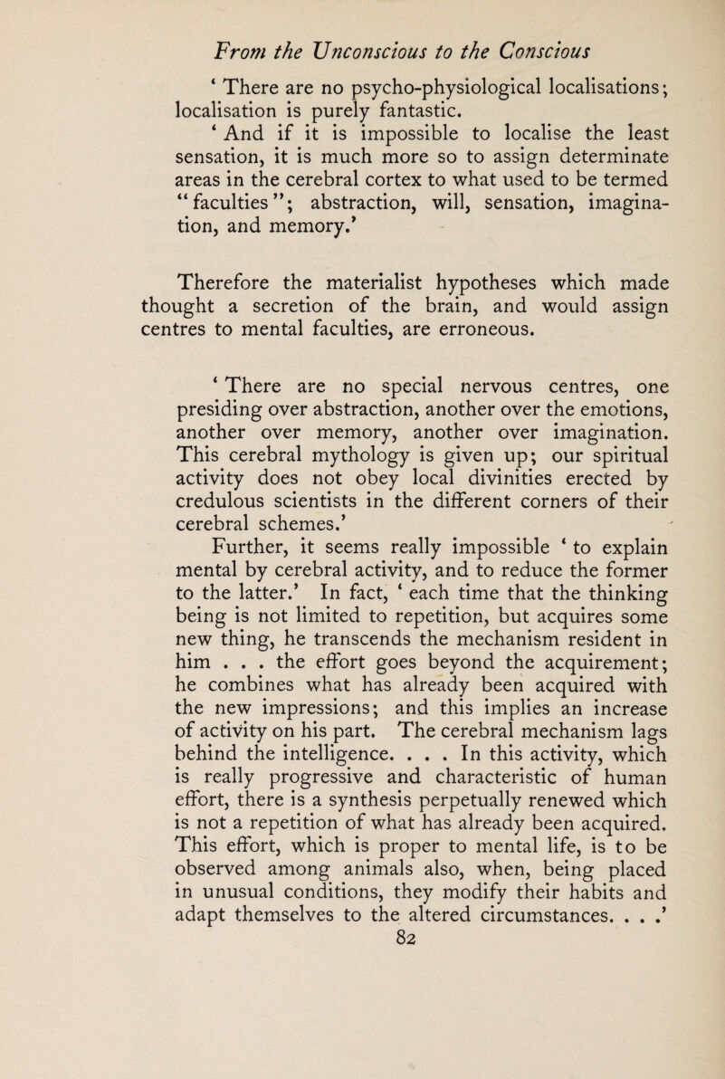 ‘ There are no psycho-physiological localisations ; localisation is purely fantastic. ‘ And if it is impossible to localise the least sensation, it is much more so to assign determinate areas in the cerebral cortex to what used to be termed “ faculties ”; abstraction, will, sensation, imagina¬ tion, and memory/ Therefore the materialist hypotheses which made thought a secretion of the brain, and would assign centres to mental faculties, are erroneous. ‘ There are no special nervous centres, one presiding over abstraction, another over the emotions, another over memory, another over imagination. This cerebral mythology is given up; our spiritual activity does not obey local divinities erected by credulous scientists in the different corners of their cerebral schemes/ Further, it seems really impossible * to explain mental by cerebral activity, and to reduce the former to the latter/ In fact, 4 each time that the thinking being is not limited to repetition, but acquires some new thing, he transcends the mechanism resident in him . . . the effort goes beyond the acquirement; he combines what has already been acquired with the new impressions; and this implies an increase of activity on his part. The cerebral mechanism lags behind the intelligence. ... In this activity, which is really progressive and characteristic of human effort, there is a synthesis perpetually renewed which is not a repetition of what has already been acquired. This effort, which is proper to mental life, is to be observed among animals also, when, being placed in unusual conditions, they modify their habits and adapt themselves to the altered circumstances. . . /