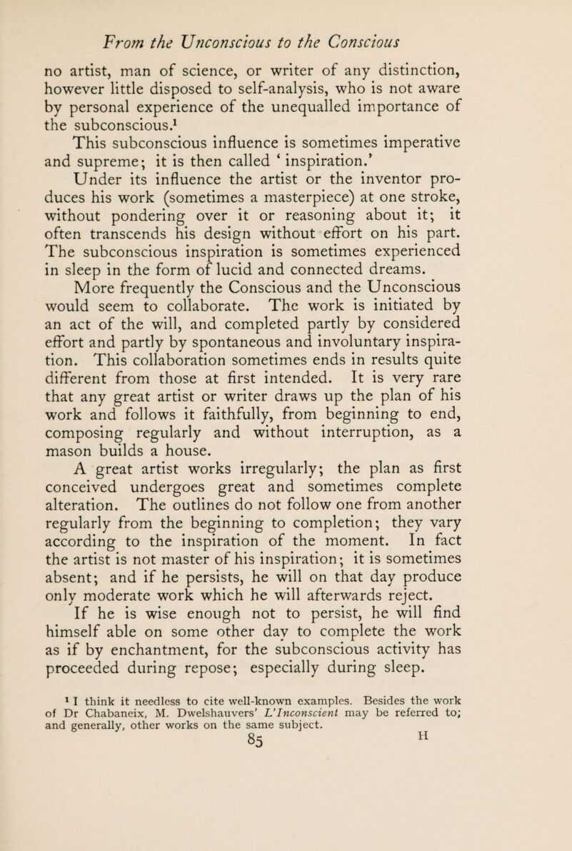 no artist, man of science, or writer of any distinction, however little disposed to self-analysis, who is not aware by personal experience of the unequalled importance of the subconscious.1 This subconscious influence is sometimes imperative and supreme; it is then called ‘ inspiration/ Under its influence the artist or the inventor pro¬ duces his work (sometimes a masterpiece) at one stroke, without pondering over it or reasoning about it; it often transcends his design without effort on his part. The subconscious inspiration is sometimes experienced in sleep in the form of lucid and connected dreams. More frequently the Conscious and the Unconscious would seem to collaborate. The work is initiated by an act of the will, and completed partly by considered effort and partly by spontaneous and involuntary inspira¬ tion. This collaboration sometimes ends in results quite different from those at first intended. It is very rare that any great artist or writer draws up the plan of his work and follows it faithfully, from beginning to end, composing regularly and without interruption, as a mason builds a house. A great artist works irregularly; the plan as first conceived undergoes great and sometimes complete alteration. The outlines do not follow one from another regularly from the beginning to completion; they vary according to the inspiration of the moment. In fact the artist is not master of his inspiration; it is sometimes absent; and if he persists, he will on that day produce only moderate work which he will afterwards reject. If he is wise enough not to persist, he will find himself able on some other day to complete the work as if by enchantment, for the subconscious activity has proceeded during repose; especially during sleep. 1 I think it needless to cite well-known examples. Besides the work of Dr Chabaneix, M. Dwelshauvers’ L’Inconscient may be referred to; and generally, other works on the same subject. H