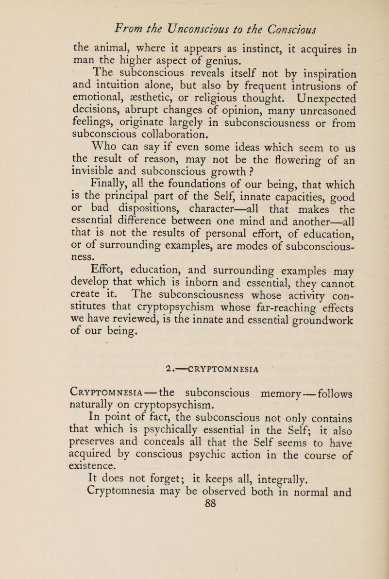 the animal, where it appears as instinct, it acquires in man the higher aspect of genius. The subconscious reveals itself not by inspiration and intuition alone, but also by frequent intrusions of emotional, aesthetic, or religious thought. Unexpected decisions, abrupt changes of opinion, many unreasoned feelings, originate largely in subconsciousness or from subconscious collaboration. Who can say if even some ideas which seem to us the result of reason, may not be the flowering of an invisible and subconscious growth ? Finally, all the foundations of our being, that which is the principal part of the Self, innate capacities, good or bad dispositions, character—all that makes the essential difference between one mind and another—all that is not the results of personal effort, of education, or of surrounding examples, are modes of subconscious¬ ness. Effort, education, and surrounding examples may develop that which is inborn and essential, they cannot create it. The subconsciousness whose activity con¬ stitutes that cryptopsychism whose far-reaching effects we have reviewed, is the innate and essential groundwork of our being. 2.-CRYPTOMNESIA Cryptomnesia — the subconscious memory — follows naturally on cryptopsychism. In point of fact, the subconscious not only contains that which is psychically essential in the Self; it also preserves and conceals all that the Self seems to have acquired by conscious psychic action in the course of existence. It does not forget; it keeps all, integrally. Cryptomnesia may be observed both in normal and