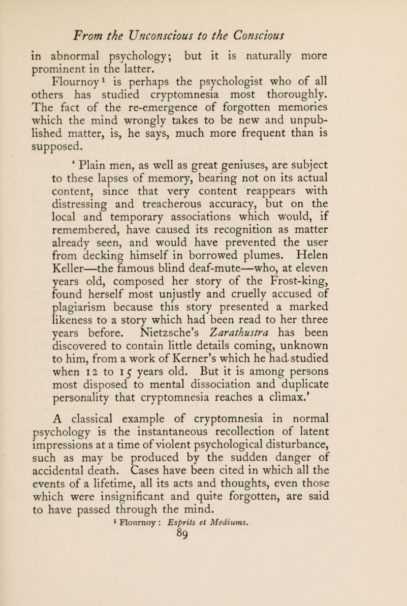 in abnormal psychology; but it is naturally more prominent in the latter. Flournoy1 is perhaps the psychologist who of all others has studied cryptomnesia most thoroughly. The fact of the re-emergence of forgotten memories which the mind wrongly takes to be new and unpub¬ lished matter, is, he says, much more frequent than is supposed. 4 Plain men, as well as great geniuses, are subject to these lapses of memory, bearing not on its actual content, since that very content reappears with distressing and treacherous accuracy, but on the local and temporary associations which would, if remembered, have caused its recognition as matter already seen, and would have prevented the user from decking himself in borrowed plumes. Helen Keller—the famous blind deaf-mute—who, at eleven years old, composed her story of the Frost-king, found herself most unjustly and cruelly accused of plagiarism because this story presented a marked likeness to a story which had been read to her three years before. Nietzsche’s Zarathustra has been discovered to contain little details coming, unknown to him, from a work of Kerner’s which he had studied when 12 to 15 years old. But it is among persons most disposed to mental dissociation and duplicate personality that cryptomnesia reaches a climax.’ A classical example of cryptomnesia in normal psychology is the instantaneous recollection of latent impressions at a time of violent psychological disturbance, such as may be produced by the sudden danger of accidental death. Cases have been cited in which all the events of a lifetime, all its acts and thoughts, even those which were insignificant and quite forgotten, are said to have passed through the mind. 1 Flournoy : Esprits cl Mediums.