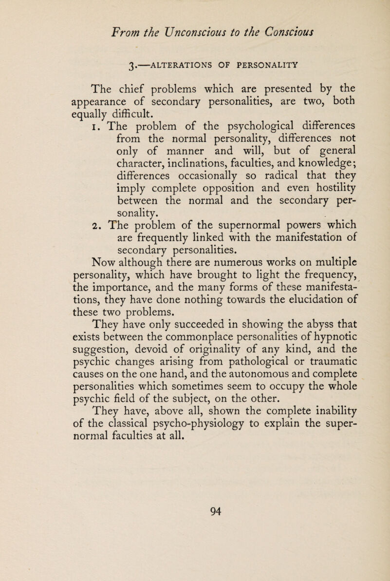 3.-ALTERATIONS OF PERSONALITY The chief problems which are presented by the appearance of secondary personalities, are two, both equally difficult. 1. The problem of the psychological differences from the normal personality, differences not only of manner and will, but of general character, inclinations, faculties, and knowledge; differences occasionally so radical that they imply complete opposition and even hostility between the normal and the secondary per¬ sonality. 2. The problem of the supernormal powers which are frequently linked with the manifestation of secondary personalities. Now although there are numerous works on multiple personality, which have brought to light the frequency, the importance, and the many forms of these manifesta¬ tions, they have done nothing towards the elucidation of these two problems. They have only succeeded in showing the abyss that exists between the commonplace personalities of hypnotic suggestion, devoid of originality of any kind, and the psychic changes arising from pathological or traumatic causes on the one hand, and the autonomous and complete personalities which sometimes seem to occupy the whole psychic field of the subject, on the other. They have, above all, shown the complete inability of the classical psycho-physiology to explain the super¬ normal faculties at all.