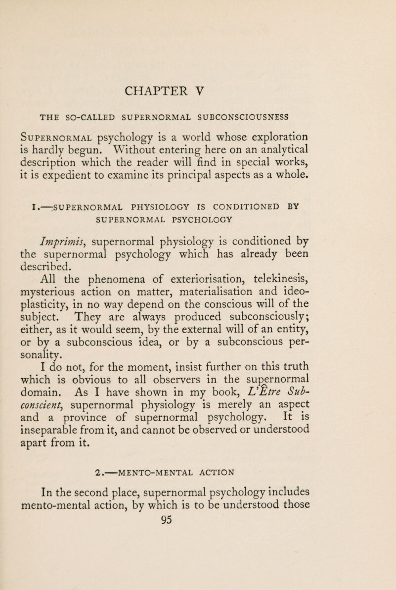 CHAPTER V THE SO-CALLED SUPERNORMAL SUBCONSCIOUSNESS Supernormal psychology is a world whose exploration is hardly begun. Without entering here on an analytical description which the reader will find in special works, it is expedient to examine its principal aspects as a whole. I.-SUPERNORMAL PHYSIOLOGY IS CONDITIONED BY SUPERNORMAL PSYCHOLOGY Imprimis, supernormal physiology is conditioned by the supernormal psychology which has already been described. All the phenomena of extériorisation, telekinesis, mysterious action on matter, materialisation and ideo- plasticity, in no way depend on the conscious will of the subject. They are always produced subconsciously; either, as it would seem, by the external will of an entity, or by a subconscious idea, or by a subconscious per¬ sonality. I do not, for the moment, insist further on this truth which is obvious to all observers in the supernormal domain. As I have shown in my book, L'Être Sub¬ conscient, supernormal physiology is merely an aspect and a province of supernormal psychology. It is inseparable from it, and cannot be observed or understood apart from it. 2.-MENTO-MENTAL ACTION In the second place, supernormal psychology includes mento-mental action, by which is to be understood those