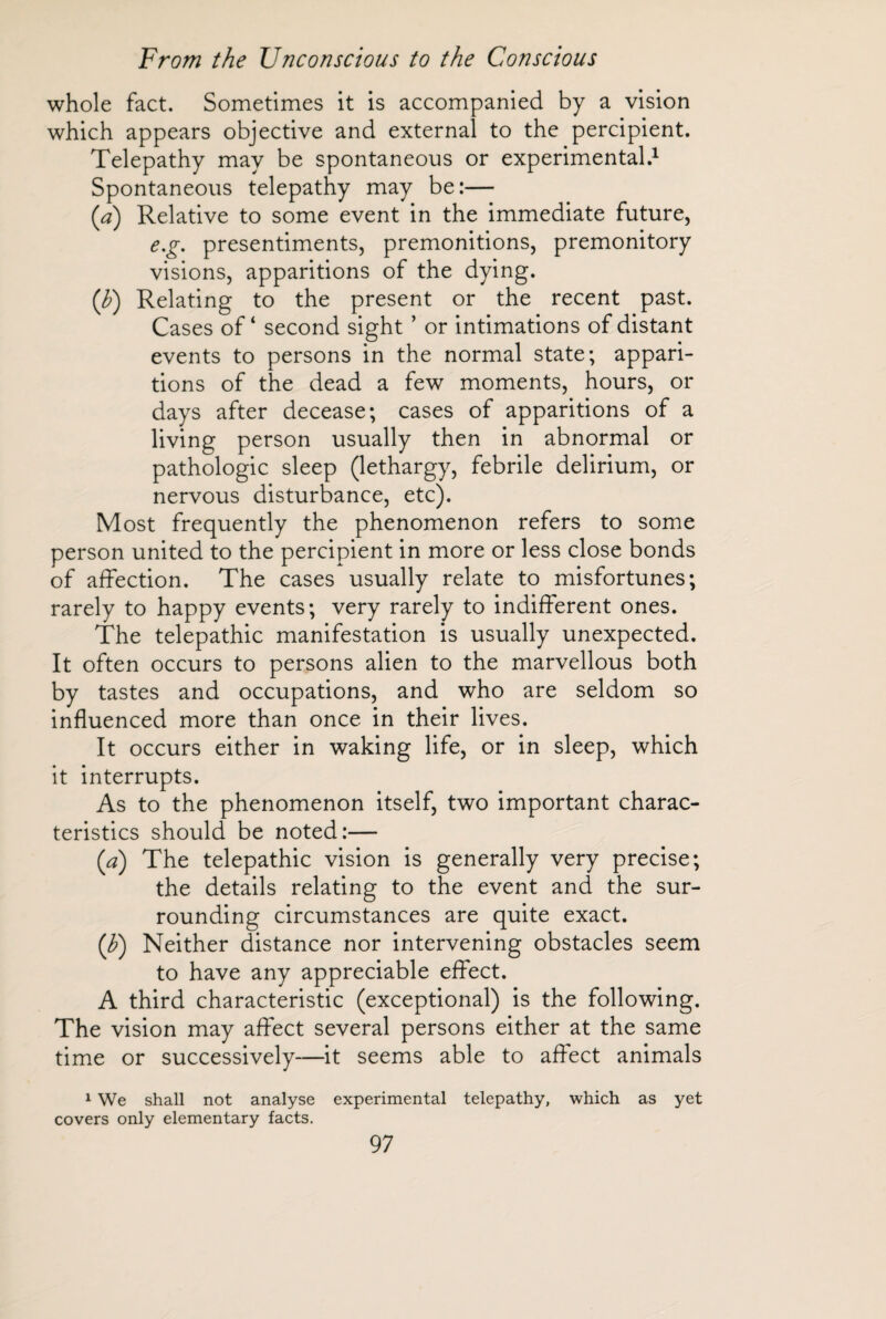 whole fact. Sometimes it is accompanied by a vision which appears objective and external to the percipient. Telepathy may be spontaneous or experimental.1 Spontaneous telepathy may be:— (a) Relative to some event in the immediate future, e.g. presentiments, premonitions, premonitory visions, apparitions of the dying. (b) Relating to the present or the recent past. Cases of* second sight ’ or intimations of distant events to persons in the normal state; appari¬ tions of the dead a few moments, hours, or days after decease; cases of apparitions of a living person usually then in abnormal or pathologic sleep (lethargy, febrile delirium, or nervous disturbance, etc). Most frequently the phenomenon refers to some person united to the percipient in more or less close bonds of affection. The cases usually relate to misfortunes; rarely to happy events; very rarely to indifferent ones. The telepathic manifestation is usually unexpected. It often occurs to persons alien to the marvellous both by tastes and occupations, and who are seldom so influenced more than once in their lives. It occurs either in waking life, or in sleep, which it interrupts. As to the phenomenon itself, two important charac¬ teristics should be noted:— (a) The telepathic vision is generally very precise; the details relating to the event and the sur¬ rounding circumstances are quite exact. (J?) Neither distance nor intervening obstacles seem to have any appreciable effect. A third characteristic (exceptional) is the following. The vision may affect several persons either at the same time or successively—it seems able to affect animals 1 We shall not analyse experimental telepathy, which as yet covers only elementary facts.