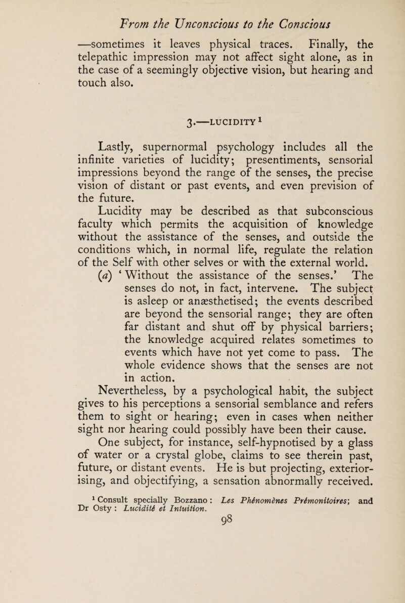 —sometimes it leaves physical traces. Finally, the telepathic impression may not affect sight alone, as in the case of a seemingly objective vision, but hearing and touch also. 3.-LUCIDITY1 Lastly, supernormal psychology includes all the infinite varieties of lucidity; presentiments, sensorial impressions beyond the range of the senses, the precise vision of distant or past events, and even prevision of the future. Lucidity may be described as that subconscious faculty which permits the acquisition of knowledge without the assistance of the senses, and outside the conditions which, in normal life, regulate the relation of the Self with other selves or with the external world, (a) ‘ Without the assistance of the senses.’ The senses do not, in fact, intervene. The subject is asleep or anaesthetised; the events described are beyond the sensorial range; they are often far distant and shut off by physical barriers; the knowledge acquired relates sometimes to events which have not yet come to pass. The whole evidence shows that the senses are not in action. Nevertheless, by a psychological habit, the subject gives to his perceptions a sensorial semblance and refers them to sight or hearing; even in cases when neither sight nor hearing could possibly have been their cause. One subject, for instance, self-hypnotised by a glass of water or a crystal globe, claims to see therein past, future, or distant events. He is but projecting, exterior¬ ising, and objectifying, a sensation abnormally received. 1 Consult specially Bozzano : Les Phénomènes Prémonitoires', and Dr Osty : Lucidité et Intuition.