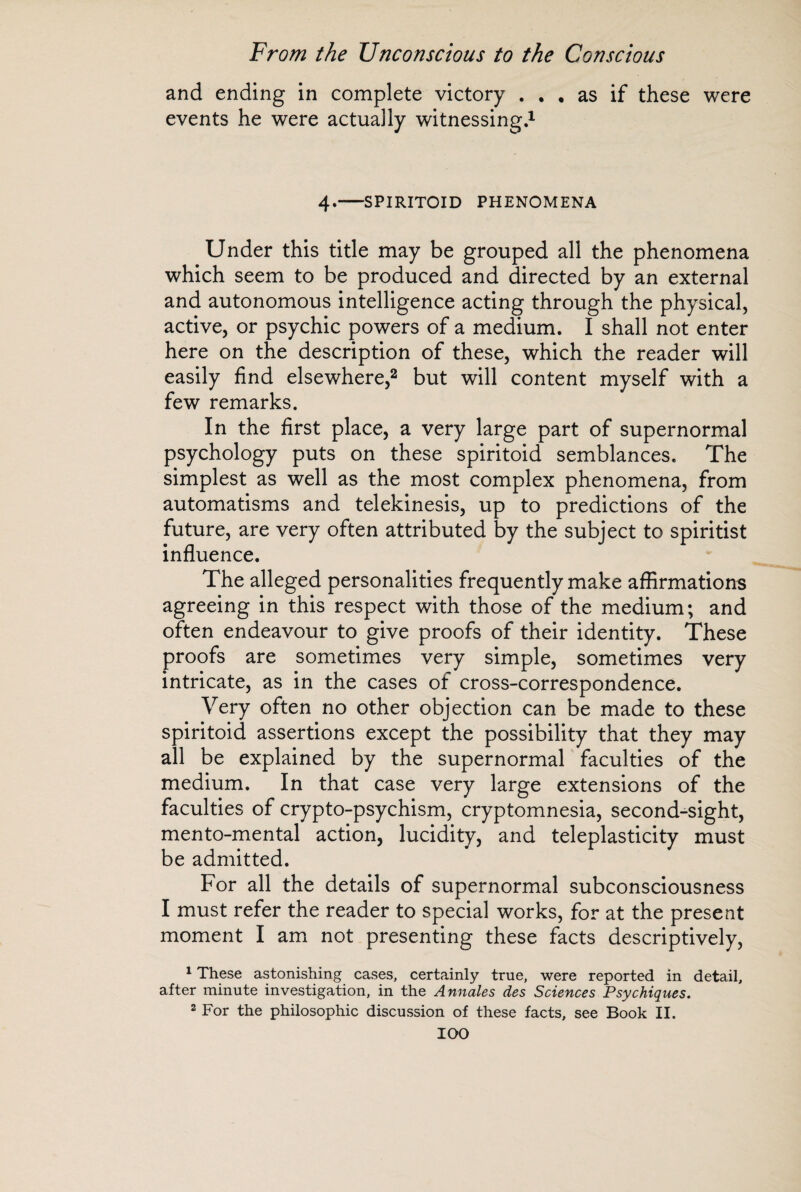 and ending in complete victory ... as if these were events he were actually witnessing.1 4.-SPIRITOID PHENOMENA Under this title may be grouped all the phenomena which seem to be produced and directed by an external and autonomous intelligence acting through the physical, active, or psychic powers of a medium. I shall not enter here on the description of these, which the reader will easily find elsewhere,2 but will content myself with a few remarks. In the first place, a very large part of supernormal psychology puts on these spiritoid semblances. The simplest as well as the most complex phenomena, from automatisms and telekinesis, up to predictions of the future, are very often attributed by the subject to spiritist influence. The alleged personalities frequently make affirmations agreeing in this respect with those of the medium; and often endeavour to give proofs of their identity. These proofs are sometimes very simple, sometimes very intricate, as in the cases of cross-correspondence. Very often no other objection can be made to these spiritoid assertions except the possibility that they may all be explained by the supernormal faculties of the medium. In that case very large extensions of the faculties of crypto-psychism, cryptomnesia, second-sight, mento-mental action, lucidity, and teleplasticity must be admitted. For all the details of supernormal subconsciousness I must refer the reader to special works, for at the present moment I am not presenting these facts descriptively, 1 These astonishing cases, certainly true, were reported in detail, after minute investigation, in the Annales des Sciences Psychiques. 2 For the philosophic discussion of these facts, see Book II.