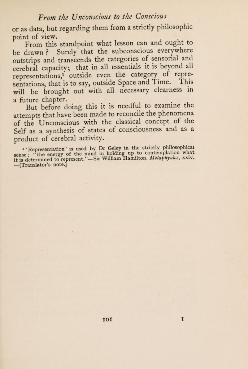 or as data, but regarding them from a strictly philosophic point of view. From this standpoint what lesson can and ought to be drawn ? Surely that the subconscious everywhere outstrips and transcends the categories of sensorial and cerebral capacity; that in all essentials it is beyond all representations,1 outside even the category of repre¬ sentations, that is to say, outside Space and Time. This will be brought out with all necessary clearness in a future chapter. But before doing this it is needful to examine the attempts that have been made to reconcile the phenomena of the Unconscious with the classical concept of the Self as a synthesis of states of consciousness and as a product of cerebral activity. 1 * Representation * is used by Dr Geley in the strictly philosophical sense* “the energy of the mind in holding up to contemplation what it is determined to represent.—Sir William Hamilton, Metaphysics, xxiv. —[Translator’s note.]