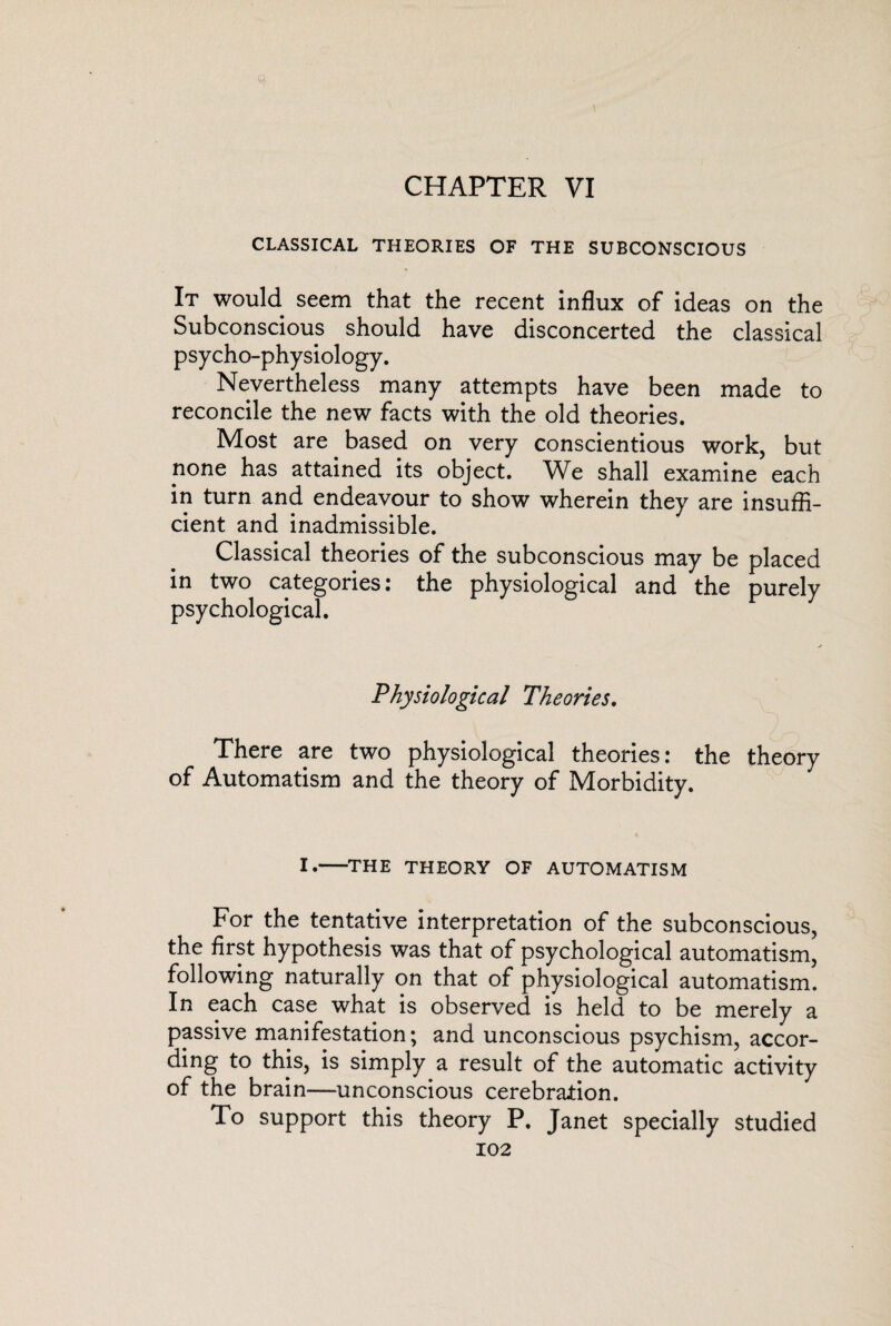 CHAPTER VI CLASSICAL THEORIES OF THE SUBCONSCIOUS It would seem that the recent influx of ideas on the Subconscious should have disconcerted the classical psycho-physiology. Nevertheless many attempts have been made to reconcile the new facts with the old theories. Most are based on very conscientious work, but none has attained its object. We shall examine each in turn and endeavour to show wherein they are insuffi¬ cient and inadmissible. Classical theories of the subconscious may be placed in two categories: the physiological and the purely psychological. Physiological Theories. There are two physiological theories: the theory of Automatism and the theory of Morbidity. i.—the theory of automatism For the tentative interpretation of the subconscious, the first hypothesis was that of psychological automatism, following naturally on that of physiological automatism. In each case what is observed is held to be merely a passive manifestation; and unconscious psychism, accor¬ ding to this, is simply a result of the automatic activity of the brain—unconscious cerebration. To support this theory P. Janet specially studied