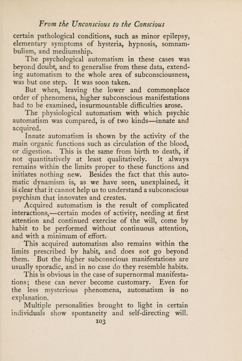 certain pathological conditions, such as minor epilepsy, elementary symptoms of hysteria, hypnosis, somnam¬ bulism, and mediumship. The psychological automatism in these cases was beyond doubt, and to generalise from these data, extend¬ ing automatism to the whole area of subconsciousness, was but one step. It was soon taken. But when, leaving the lower and commonplace order of phenomena, higher subconscious manifestations had to be examined, insurmountable difficulties arose. The physiological automatism with which psychic automatism was compared, is of two kinds—innate and acquired. Innate automatism is shown by the activity of the main organic functions such as circulation of the blood, or digestion. This is the same from birth to death, if not quantitatively at least qualitatively. It always remains within the limits proper to these functions and initiates nothing new. Besides the fact that this auto¬ matic dynamism is, as we have seen, unexplained, it is clear that it cannot help us to understand a subconscious psychism that innovates and creates. Acquired automatism is the result of complicated interactions,—certain modes of activity, needing at first attention and continued exercise of the will, come by habit to be performed without continuous attention, and with a minimum of effort. This acquired automatism also remains within the limits prescribed by habit, and does not go beyond them. But the higher subconscious manifestations are usually sporadic, and in no case do they resemble habits. This is obvious in the case of supernormal manifesta¬ tions; these can never become customary. Even for the less mysterious phenomena, automatism is no explanation. Multiple personalities brought to light in certain individuals show spontaneity and self-directing will.