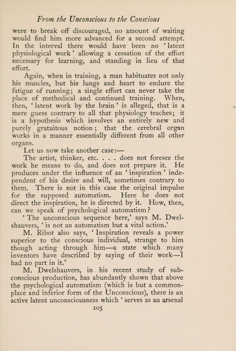 were to break off discouraged, no amount of waiting would find him more advanced for a second attempt. In the interval there would have been no 4 latent physiological work * allowing a cessation of the effort necessary for learning, and standing in lieu of that effort. Again, when in training, a man habituates not only his muscles, but his lungs and heart to endure the fatigue of running; a single effort can never take the place of methodical and continued training. When, then, ‘ latent work by the brain ’ is alleged, that is a mere guess contrary to all that physiology teaches; it is a hypothesis which involves an entirely new and purely gratuitous notion ; that the cerebral organ works in a manner essentially different from all other organs. Let us now take another case:— The artist, thinker, etc. . . , does not foresee the work he means to do, and does not prepare it. He produces under the influence of an ‘ inspiration ’ inde¬ pendent of his desire and will, sometimes contrary to them. There is not in this case the original impulse for the supposed automatism. Here he does not direct the inspiration, he is directed by it. How, then, can we speak of psychological automatism ? 4 The unconscious sequence here,’ says M. Dwel- shauvers, ‘ is not an automatism but a vital action.’ M. Ribot also says, 4 Inspiration reveals a power superior to the conscious individual, strange to him though acting through him—a state which many inventors have described by saying of their work—I had no part in it.’ M. Dwelshauvers, in his recent study of sub¬ conscious production, has abundantly shown that above the psychological automatism (which is but a common¬ place and inferior form of the Unconscious), there is an active latent unconsciousness which 4 serves as an arsenal