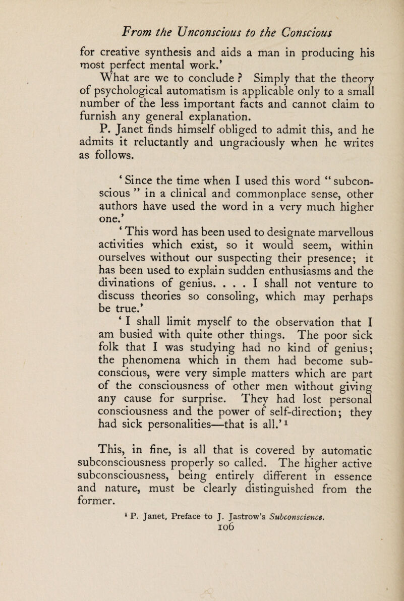 for creative synthesis and aids a man in producing his most perfect mental work/ What are we to conclude ? Simply that the theory of psychological automatism is applicable only to a small number of the less important facts and cannot claim to furnish any general explanation. P. Janet finds himself obliged to admit this, and he admits it reluctantly and ungraciously when he writes as follows. * Since the time when I used this word “ subcon¬ scious ” in a clinical and commonplace sense, other authors have used the word in a very much higher one.’ ‘ This word has been used to designate marvellous activities which exist, so it would seem, within ourselves without our suspecting their presence; it has been used to explain sudden enthusiasms and the divinations of genius. ... I shall not venture to discuss theories so consoling, which may perhaps be true.* 4 I shall limit myself to the observation that I am busied with quite other things. The poor sick folk that I was studying had no kind of genius; the phenomena which in them had become sub¬ conscious, were very simple matters which are part of the consciousness of other men without giving any cause for surprise. They had lost personal consciousness and the power of self-direction; they had sick personalities—that is all.’1 This, in fine, is all that is covered by automatic subconsciousness properly so called. The higher active subconsciousness, being entirely different in essence and nature, must be clearly distinguished from the former. 1 P. Janet, Preface to J. Jastrow’s Subconscience.