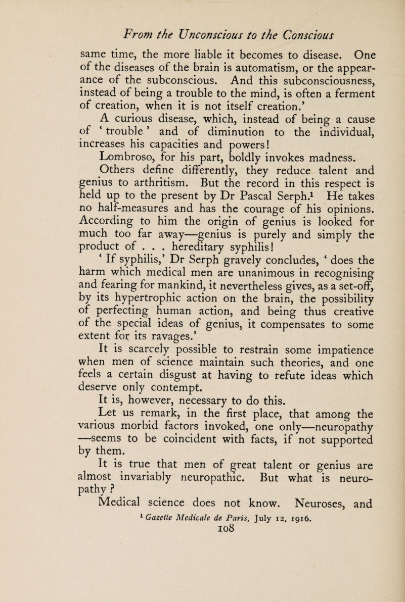 same time, the more liable it becomes to disease. One of the diseases of the brain is automatism, or the appear¬ ance of the subconscious. And this subconsciousness, instead of being a trouble to the mind, is often a ferment of creation, when it is not itself creation.’ A curious disease, which, instead of being a cause of 4 trouble ’ and of diminution to the individual, increases his capacities and powers! Lombroso, for his part, boldly invokes madness. Others define differently, they reduce talent and genius to arthritism. But the record in this respect is held up to the present by Dr Pascal Serph.1 He takes no half-measures and has the courage of his opinions. According to him the origin of genius is looked for much too far away—genius is purely and simply the product of . . . hereditary syphilis! 4 If syphilis,’ Dr Serph gravely concludes, 4 does the harm which medical men are unanimous in recognising and fearing for mankind, it nevertheless gives, as a set-off, by its hypertrophic action on the brain, the possibility of perfecting human action, and being thus creative of the special ideas of genius, it compensates to some extent for its ravages.’ It is scarcely possible to restrain some impatience when men of science maintain such theories, and one feels a certain disgust at having to refute ideas which deserve only contempt. It is, however, necessary to do this. Let us remark, in the first place, that among the various morbid factors invoked, one only—neuropathy —seems to be coincident with facts, if not supported by them. It is true that men of great talent or genius are almost invariably neuropathic. But what is neuro¬ pathy ? Medical science does not know. Neuroses, and 1 Gazette Medicale de Paris, July 12, 1916. I08