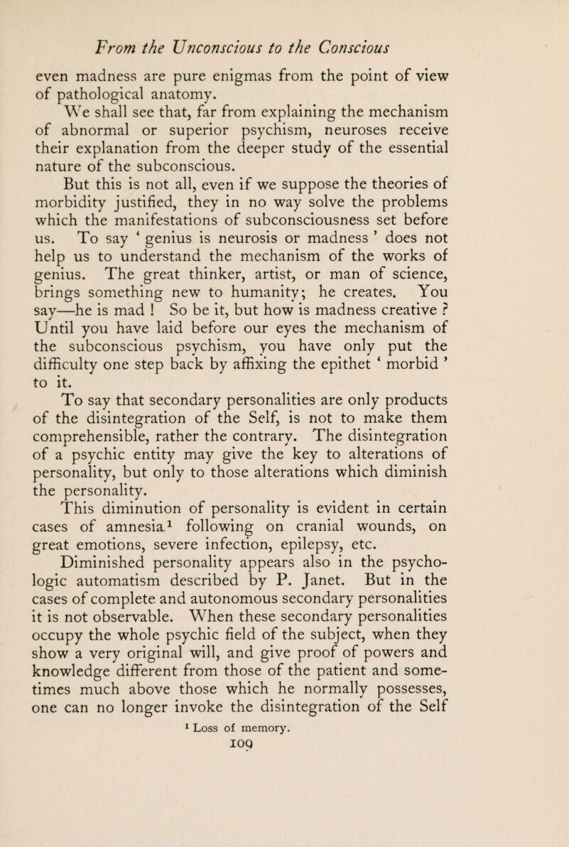 even madness are pure enigmas from the point of view of pathological anatomy. We shall see that, far from explaining the mechanism of abnormal or superior psychism, neuroses receive their explanation from the deeper study of the essential nature of the subconscious. But this is not all, even if we suppose the theories of morbidity justified, they in no way solve the problems which the manifestations of subconsciousness set before us. To say ‘ genius is neurosis or madness ’ does not help us to understand the mechanism of the works of genius. The great thinker, artist, or man of science, brings something new to humanity, he creates. You say—he is mad 1 So be it, but how is madness creative ? Until you have laid before our eyes the mechanism of the subconscious psychism, you have only put the difficulty one step back by affixing the epithet ‘ morbid ’ to it. To say that secondary personalities are only products of the disintegration of the Self, is not to make them comprehensible, rather the contrary. The disintegration of a psychic entity may give the key to alterations of personality, but only to those alterations which diminish the personality. This diminution of personality is evident in certain cases of amnesia1 following on cranial wounds, on great emotions, severe infection, epilepsy, etc. Diminished personality appears also in the psycho¬ logic automatism described by P. Janet. But in the cases of complete and autonomous secondary personalities it is not observable. When these secondary personalities occupy the whole psychic field of the subject, when they show a very original will, and give proof of powers and knowledge different from those of the patient and some¬ times much above those which he normally possesses, one can no longer invoke the disintegration of the Self 1 Loss of memory. IOQ