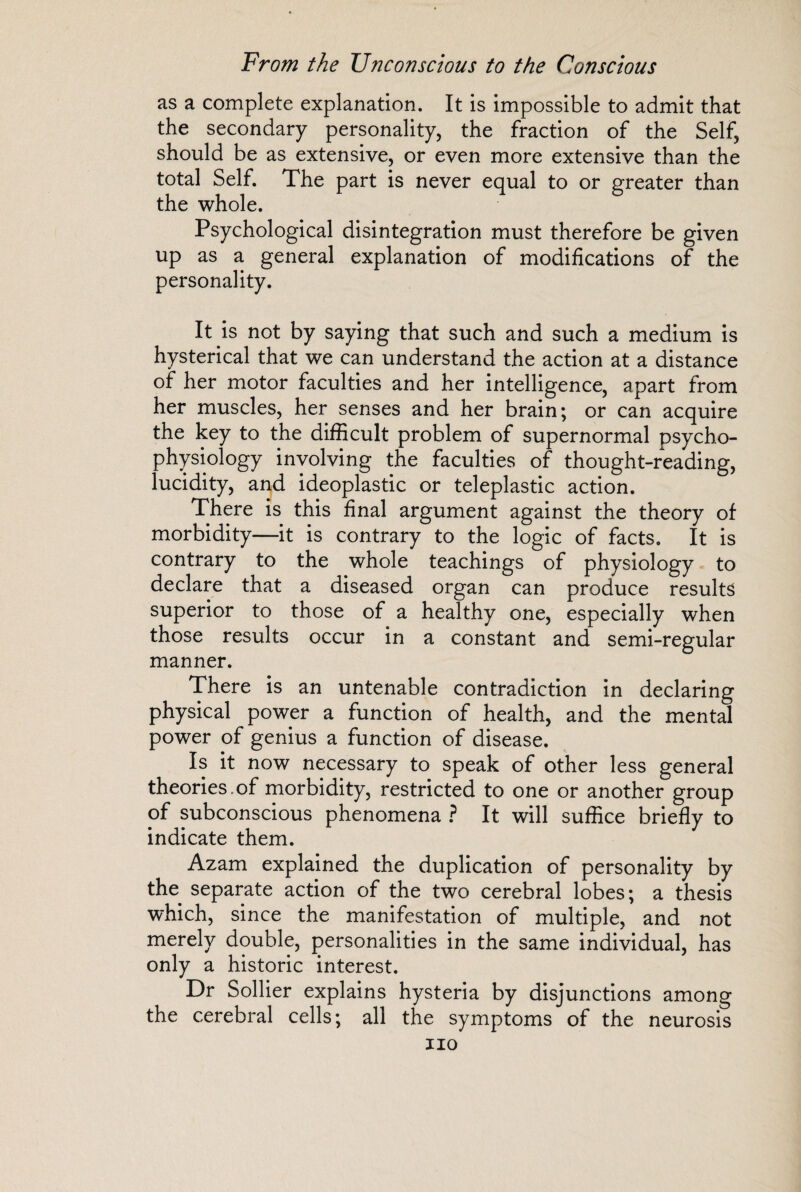 as a complete explanation. It is impossible to admit that the secondary personality, the fraction of the Self, should be as extensive, or even more extensive than the total Self. The part is never equal to or greater than the whole. Psychological disintegration must therefore be given up as a general explanation of modifications of the personality. It is not by saying that such and such a medium is hysterical that we can understand the action at a distance of her motor faculties and her intelligence, apart from her muscles, her senses and her brain; or can acquire the key to the difficult problem of supernormal psycho¬ physiology involving the faculties of thought-reading, lucidity, and ideoplastic or teleplastic action. There is this final argument against the theory of morbidity—it is contrary to the logic of facts. It is contrary to the whole teachings of physiology to declare that a diseased organ can produce results superior to those of a healthy one, especially when those results occur in a constant and semi-regular manner. There is an untenable contradiction in declaring physical power a function of health, and the mental power of genius a function of disease. Is it now necessary to speak of other less general theories.of morbidity, restricted to one or another group of subconscious phenomena ? It will suffice briefly to indicate them. Azam explained the duplication of personality by the separate action of the two cerebral lobes; a thesis which, since the manifestation of multiple, and not merely double, personalities in the same individual, has only a historic interest. Dr Sollier explains hysteria by disjunctions among the cerebral cells; all the symptoms of the neurosis no