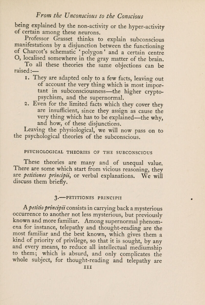 being explained by the non-activity or the hyper-activity of certain among these neurons. Professor Grasset thinks to explain subconscious manifestations by a disjunction between the functioning of Charcot’s schematic ‘ polygon ’ and a certain centre O, localised somewhere in the gray matter of the brain. To all these theories the same objections can be raised :— 1. They are adapted only to a few facts, leaving out of account the very thing which is most impor¬ tant in subconsciousness—the higher crypto¬ psychism, and the supernormal. 2. Even for the limited facts which they cover they are insufficient, since they assign as cause the very thing which has to be explained—the why, and how, of these disjunctions. Leaving the physiological, we will now pass on to the psychological theories of the subconscious. PSYCHOLOGICAL THEORIES OF THE SUBCONSCIOUS These theories are many and of unequal value. There are some which start from vicious reasoning, they are petitiones principii, or verbal explanations. We will discuss them briefly. 3*-PETITIONES PRINCIPII A petitioprincipii consists in carrying back a mysterious occurrence to another not less mysterious, but previously known and more familiar. Among supernormal phenom¬ ena for instance, telepathy and thought-reading are the most familiar and the best known, which gives them a kind of priority of privilege, so that it is sought, by any and every means, to reduce all intellectual mediumship to them; which is absurd, and only complicates the whole subject, for thought-reading and telepathy are hi