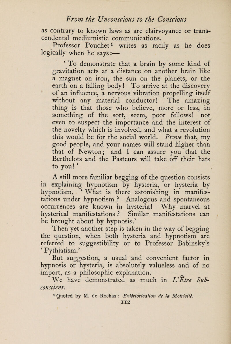 as contrary to known laws as are clairvoyance or trans¬ cendental mediumistic communications. Professor Pouchet1 writes as racily as he does logically when he says :— ‘ To demonstrate that a brain by some kind of gravitation acts at a distance on another brain like a magnet on iron, the sun on the planets, or the earth on a falling body! To arrive at the discovery of an influence, a nervous vibration propelling itself without any material conductor! The amazing thing is that those who believe, more or less, in something of the sort, seem, poor fellows ! not even to suspect the importance and the interest of the noveltv which is involved, and what a revolution this would be for the social world. Prove that, my good people, and your names will stand higher than that of Newton; and I can assure you that the Berthelots and the Pasteurs will take off their hats to you! 9 A still more familiar begging of the question consists in explaining hypnotism by hysteria, or hysteria by hypnotism. ‘ What is there astonishing in manifes¬ tations under hypnotism ? Analogous and spontaneous occurrences are known in hysteria! Why marvel at hysterical manifestations ? Similar manifestations can be brought about by hypnosis/ Then yet another step is taken in the way of begging the question, when both hysteria and hypnotism are referred to suggestibility or to Professor Babinsky’s * Pythiatism/ But suggestion, a usual and convenient factor in hypnosis or hysteria, is absolutely valueless and of no import, as a philosophic explanation. We have demonstrated as much in L'Etre Sub¬ conscient, 1 Quoted by M. de Rochas : Extériorisation de la Motricité.