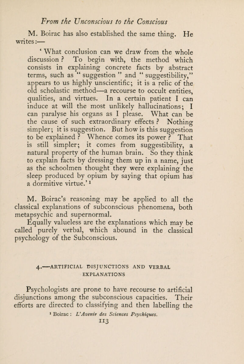 M. Boirac has also established the same thing. He writes :— ‘ What conclusion can we draw from the whole discussion ? To begin with, the method which consists in explaining concrete facts by abstract terms, such as “ suggestion ” and “ suggestibility,’’ appears to us highly unscientific; it is a relic of the old scholastic method—a recourse to occult entities, qualities, and virtues. In a certain patient I can induce at will the most unlikely hallucinations; I can paralyse his organs as I please. What can be the cause of such extraordinary effects ? Nothing simpler; it is suggestion. But how is this suggestion to be explained ? Whence comes its power ? That is still simpler; it comes from suggestibility, a natural property of the human brain. So they think to explain facts by dressing them up in a name, just as the schoolmen thought they were explaining the sleep produced by opium by saying that opium has a dormitive virtue.’1 M. Boirac’s reasoning may be applied to all the classical explanations of subconscious phenomena, both metapsychic and supernormal. Equally valueless are the explanations which may be called purely verbal, which abound in the classical psychology of the Subconscious. 4.-ARTIFICIAL DISJUNCTIONS AND VERBAL EXPLANATIONS Psychologists are prone to have recourse to artificial disjunctions among the subconscious capacities. Their efforts are directed to classifying and then labelling the 1 Boirac : L'Avenir des Sciences Psychiques. II3