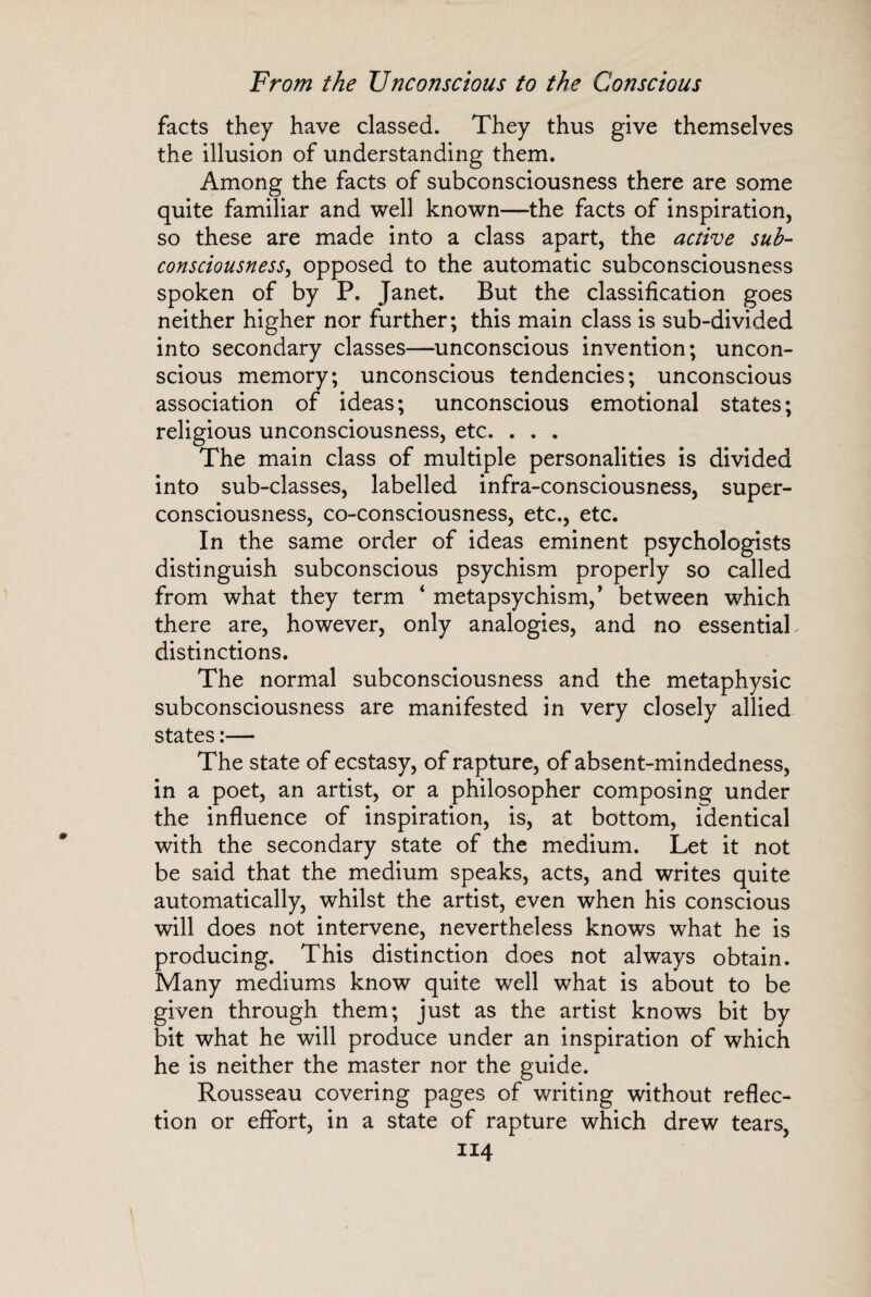 facts they have classed. They thus give themselves the illusion of understanding them. Among the facts of subconsciousness there are some quite familiar and well known—the facts of inspiration, so these are made into a class apart, the active sub¬ consciousness, opposed to the automatic subconsciousness spoken of by P« Janet. But the classification goes neither higher nor further; this main class is sub-divided into secondary classes—unconscious invention; uncon¬ scious memory; unconscious tendencies; unconscious association of ideas; unconscious emotional states; religious unconsciousness, etc. . . . The main class of multiple personalities is divided into sub-classes, labelled infra-consciousness, super¬ consciousness, co-consciousness, etc., etc. In the same order of ideas eminent psychologists distinguish subconscious psychism properly so called from what they term ‘ metapsychism, * between which there are, however, only analogies, and no essential. distinctions. The normal subconsciousness and the metaphysic subconsciousness are manifested in very closely allied states — The state of ecstasy, of rapture, of absent-mindedness, in a poet, an artist, or a philosopher composing under the influence of inspiration, is, at bottom, identical with the secondary state of the medium. Let it not be said that the medium speaks, acts, and writes quite automatically, whilst the artist, even when his conscious will does not intervene, nevertheless knows what he is producing. This distinction does not always obtain. Many mediums know quite well what is about to be given through them; just as the artist knows bit by bit what he will produce under an inspiration of which he is neither the master nor the guide. Rousseau covering pages of writing without reflec¬ tion or effort, in a state of rapture which drew tears,