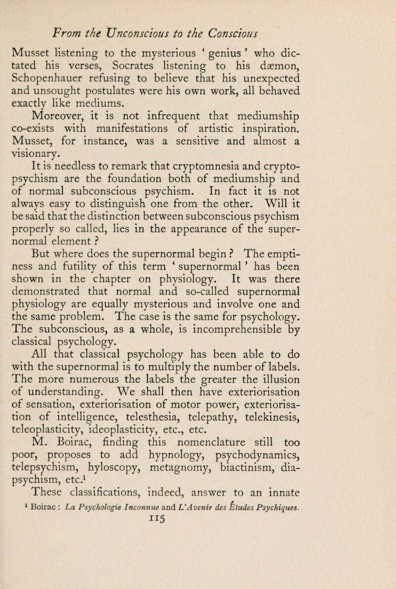 Musset listening to the mysterious ‘ genius ’ who dic¬ tated his verses, Socrates listening to his daemon, Schopenhauer refusing to believe that his unexpected and unsought postulates were his own work, all behaved exactly like mediums. Moreover, it is not infrequent that mediumship co-exists with manifestations of artistic inspiration. Musset, for instance, was a sensitive and almost a visionary. It is needless to remark that cryptomnesia and crypto¬ psychism are the foundation both of mediumship and of normal subconscious psychism. In fact it is not always easy to distinguish one from the other. Will it be said that the distinction between subconscious psychism properly so called, lies in the appearance of the super¬ normal element ? But where does the supernormal begin ? The empti¬ ness and futility of this term ‘ supernormal ’ has been shown in the chapter on physiology. It was there demonstrated that normal and so-called supernormal physiology are equally mysterious and involve one and the same problem. The case is the same for psychology. The subconscious, as a whole, is incomprehensible by classical psychology. All that classical psychology has been able to do with the supernormal is to multiply the number of labels. The more numerous the labels the greater the illusion of understanding. We shall then have extériorisation of sensation, extériorisation of motor power, extériorisa¬ tion of intelligence, telesthesia, telepathy, telekinesis, teleoplasticity, ideoplasticity, etc., etc. M. Boirac, finding this nomenclature still too poor, proposes to add hypnology, psychodynamics, telepsychism, hyloscopy, metagnomy, biactinism, dia- psychism, etc.1 These classifications, indeed, answer to an innate 1 Boirac : La Psychologie Inconnue and L'Avenir des Etudes Psychiques. II5